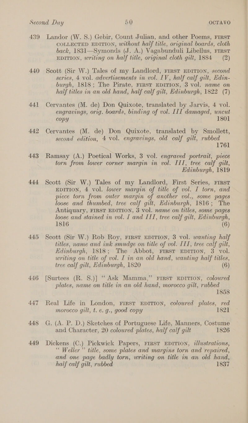 439 4.40 44] 442 443 444 445 446 447 448 449 Landor (W. S.) Gebir, Count Julian, and other Poems, FIRST COLLECTED EDITION, without half title, original boards, cloth back, 1831—Symonds (J. A.) Vagabunduli Libellus, Frrst EDITION, writing on half ttle, original cloth gilt, 1884 (2) Scott (Sir W.) Tales of my Landlord, First EDITION, second series, 4 vol. advertisements in vol. IV, half calf gilt, Edin- burgh, 1818; The Pirate, FrRST EDITION, 3 vol. name on half titles in an old hand, half calf gilt, Edinburgh, 1822 (7) Cervantes (M. de) Don Quixote, translated by Jarvis, 4 vol. engravings, orig. boards, binding of vol. III damaged, uncut copy 1801 Cervantes (M. de) Don Quixote, translated by Smollett, second edition, 4 vol. engravings, old calf gilt, rubbed 1761 Ramsay (A.) Poetical Works, 3 vol. engraved portrait, piece torn from lower corner margin in vol. III, tree calf gilt, Edinburgh, 1819 Scott (Sir W.) Tales of my Landlord, First Series, FIRST EDITION, 4 vol. lower margin of title of vol. I torn, and piece torn from outer margin of another vol., some pages loose and thumbed, tree calf gilt, Edinburgh, 1816; The Antiquary, FIRST EDITION, 3 vol. name on titles, some pages loose and stained in vol. I and ITI, tree calf gilt, Edinburgh, 1816 (6) Scott (Sir W.) Rob Roy, First EDITION, 3 vol. wanting half titles, name and ink smudge on title of vol. IL, tree calf gilt, Edinburgh, 1818; The Abbot, FIRST EDITION, 3 vol. writing on title of vol. I in an old hand, wanting half titles, tree calf gilt, Edinburgh, 1820 (6) [Surtees (R. S.)] “ Ask Mamma,” FIRST EDITION, coloured plates, name on title in an old hand, morocco gilt, rubbed 1858 Real Life in London, FIRST EDITION, coloured plaies, red morocco gilt, t. e. g., good copy 1821 G. (A. P. D.) Sketches of Portuguese Life, Manners, Costume and Character, 20 coloured plates, half calf gilt 1826 Dickens (C.) Pickwick Papers, First EDITION, tllustrations, ‘“ Weller ”’ title, some plates and margins torn and repaired, and one page badly torn, writing on title in an old hand, half calf gilt, rubbed 1837