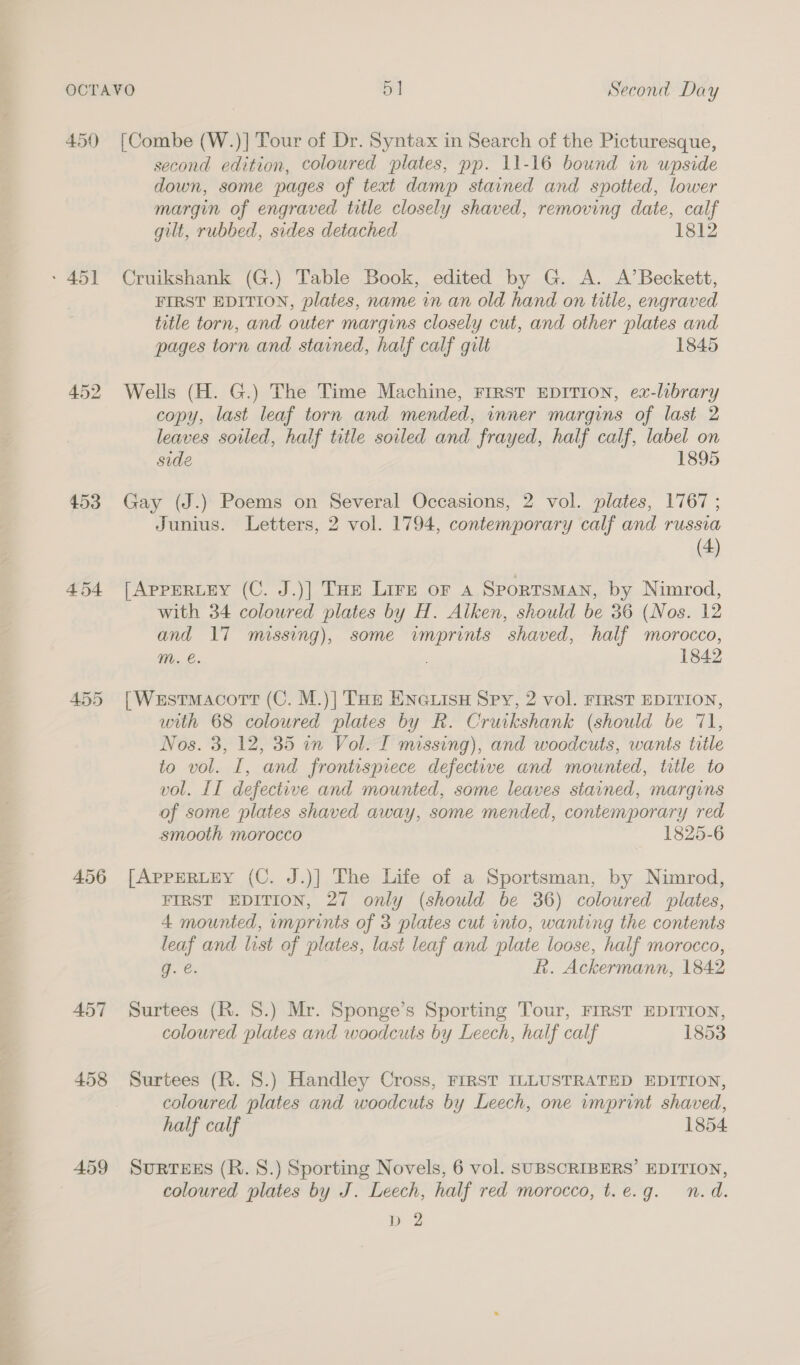 450 [Combe (W.)] Tour of Dr. Syntax in Search of the Picturesque, second edition, coloured plates, pp. 11-16 bound in upside down, some pages of text damp stained and spotted, lower margin of engraved title closely shaved, removing date, calf gilt, rubbed, sides detached 1812 - 451 Cruikshank (G.) Table Book, edited by G. A. A’Beckett, FIRST EDITION, plates, name in an old hand on title, engraved title torn, and outer margins closely cut, and other plates and pages torn and stained, half calf gilt 1845 452 Wells (H. G.) The Time Machine, FIRST EDITION, ex-library copy, last leaf torn and mended, inner margins of last 2 leaves soiled, half title soiled and frayed, half calf, label on side 1895 453 Gay (J.) Poems on Several Occasions, 2 vol. plates, 1767 ; Junius. Letters, 2 vol. 1794, contemporary calf and russia (4) 454 [AppERutey (C. J.)] THe Lire or a Sportsman, by Nimrod, with 34 colowred plates by H. Alken, should be 36 (Nos. 12 and 17 missing), some imprints shaved, half morocco, ™. e. 1842 455 [Westmacortt (C. M.)] THe ENnGuisH Spy, 2 vol. FIRST EDITION, with 68 coloured plates by R. Cruikshank (should be 71, Nos. 3, 12, 35 in Vol. I missing), and woodcuts, wants title to vol. I, and frontispiece defective and mounted, title to vol. II defective and mounted, some leaves stained, margins of some plates shaved away, some mended, contemporary red smooth morocco 1825-6 456 [AppERLEY (C. J.)] The Life of a Sportsman, by Nimrod, FIRST EDITION, 27 only (should be 36) coloured plates, 4 mounted, imprints of 3 plates cut into, wanting the contents leaf and list of plates, last leaf and plate loose, half morocco, g. €. R. Ackermann, 1842 457 Surtees (R. 8.) Mr. Sponge’s Sporting Tour, FIRST EDITION, coloured plates and woodcuts by Leech, half calf 1853 458 Surtees (R. 8.) Handley Cross, FIRST ILLUSTRATED EDITION, coloured plates and woodcuts by Leech, one imprint shaved, half calf 1854 459 SuRTEES (R. S.) Sporting Novels, 6 vol. SUBSCRIBERS’ EDITION, coloured plates by J. Leech, half red morocco, t.e.g. n.d. Ce