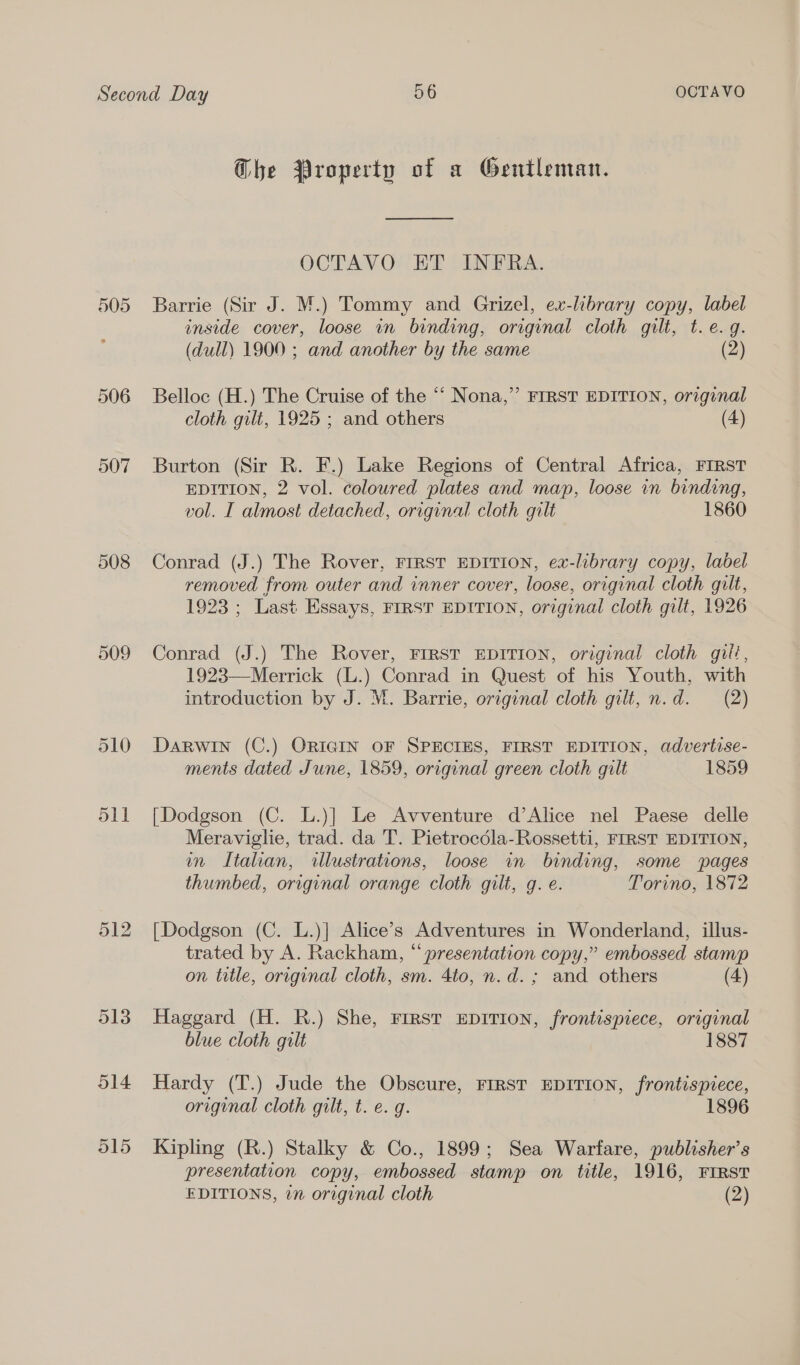 505 508 509 510 dll O14 O15 Ghe Property of a Gentleman. —— OCTAVO ET INFRA. Barrie (Sir J. M.) Tommy and Grizel, ex-library copy, label inside cover, loose in binding, original cloth gilt, t.e.g. (dull) 1900 ; and another by the same (2) Belloc (H.) The Cruise of the ‘‘ Nona,”’ FIRST EDITION, orzginal cloth gilt, 1925 ; and others (4) Burton (Sir R. F.) Lake Regions of Central Africa, FIRST EDITION, 2 vol. colowred plates and map, loose in binding, vol. I almost detached, original cloth gilt 1860 Conrad (J.) The Rover, FIRST EDITION, ex-library copy, label removed from outer and inner cover, loose, original cloth gilt, 1923 ; Last Essays, FIRST EDITION, original cloth gilt, 1926 Conrad (J.) The Rover, FIRST EDITION, original cloth gilt, 1923—Merrick (L.) Conrad in Quest of his Youth, with introduction by J. M. Barrie, original cloth gilt, n.d. (2) Darwin (C.) ORIGIN OF SPECIES, FIRST EDITION, advertise- ments dated June, 1859, original green cloth gilt 1859 [Dodgson (C. L.)] Le Avventure d’Alice nel Paese delle Meraviglie, trad. da T. Pietrocdla-Rossetti, FIRST EDITION, m Italian, illustrations, loose in binding, some pages thumbed, original orange cloth gilt, g. e. Torino, 1872 [Dodgson (C. L.)] Alice’s Adventures in Wonderland, illus- trated by A. Rackham, “presentation copy,” embossed stamp on title, original cloth, sm. 4to, n.d. ; and others (4) Haggard (H. R.) She, First EDITION, frontispiece, original blue cloth gilt 1887 Hardy (T.) Jude the Obscure, FIRST EDITION, frontispiece, original cloth gilt, t. e. g. 1896 Kipling (R.) Stalky &amp; Co., 1899; Sea Warfare, publisher’s presentation copy, embossed stamp on title, 1916, FIRST