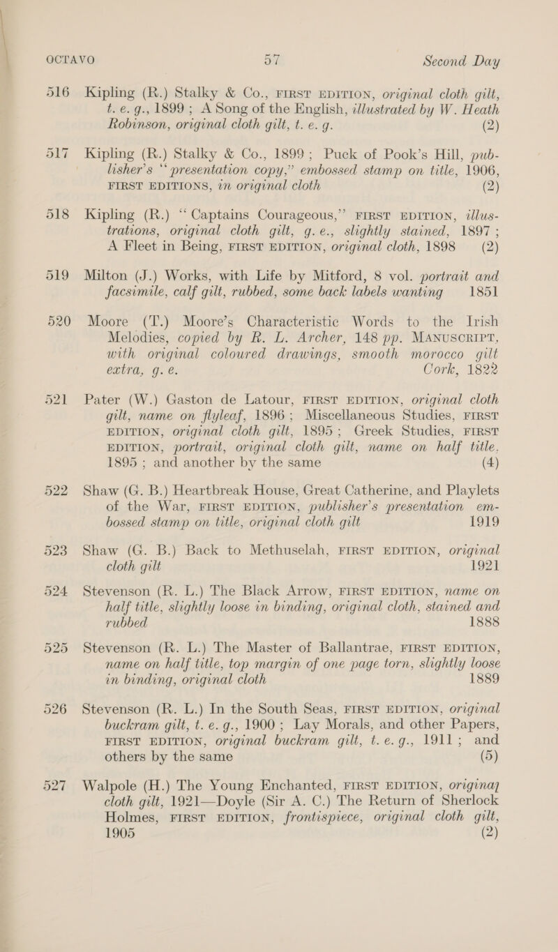 519 520 Or bo — 522 526 O27 Kipling (R.) Stalky &amp; Co., Firs? EDITION, original cloth gilt, t. e. g., 1899 ; A Song of the English, illustrated by W. Heath Robinson, original cloth gilt, t. e. g. (2) Kipling (R.) Stalky &amp; Co., 1899; Puck of Pook’s Hill, pub- lisher’s ** presentation copy,’ embossed stamp on title, 1906, FIRST EDITIONS, 2n original cloth (2) Kipling (R.) “ Captains Courageous,’ FIRST EDITION, ¢lus- trations, original cloth gilt, g.e., slightly stained, 1897 ; A Fleet in Being, FIRST EDITION, original cloth, 1898 (2) Milton (J.) Works, with Life by Mitford, 8 vol. portrait and facsimile, calf gilt, rubbed, some back labels wanting 1851 Moore (T.) Moore’s Characteristic Words to the Irish Melodies, copied by R. L. Archer, 148 pp. Manuscript, with original coloured drawings, smooth morocco gilt extra, g. e. Cork, 1822 Pater (W.) Gaston de Latour, FIRST EDITION, original cloth gilt, name on flyleaf, 1896; Miscellaneous Studies, FIRST EDITION, original cloth gilt, 1895; Greek Studies, FIRST EDITION, portrait, original cloth gilt, name on half title. 1895 ; and another by the same (4) Shaw (G. B.) Heartbreak House, Great Catherine, and Playlets of the War, FIRST EDITION, publisher's presentation em- bossed stamp on title, original cloth gilt 1919 Shaw (G. B.) Back to Methuselah, FIRST EDITION, original cloth gilt 1921 Stevenson (R. L.) The Black Arrow, FIRST EDITION, name on half title, slightly loose in binding, original cloth, stained and rubbed 1888 Stevenson (R. L.) The Master of Ballantrae, FIRST EDITION, name on half title, top margin of one page torn, slightly loose in binding, original cloth 1889 Stevenson (R. L.) In the South Seas, FIRST EDITION, original buckram gilt, t. e. g., 1900 ; Lay Morals, and other Papers, FIRST EDITION, original buckram gilt, t.e.g., 1911; and others by the same (5) Walpole (H.) The Young Enchanted, FIRST EDITION, origina) cloth gilt, 1921—Doyle (Sir A. C.) The Return of Sherlock Holmes, FIRST EDITION, frontispiece, original cloth gilt,