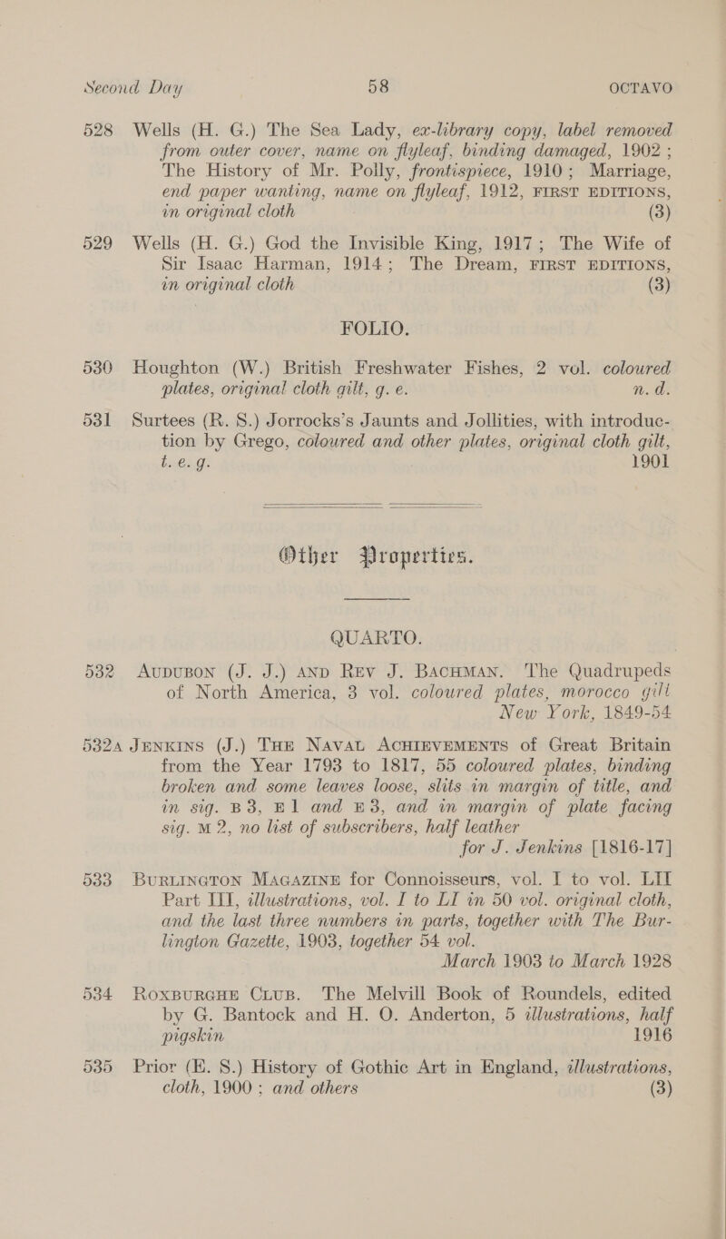 528 Wells (H. G.) The Sea Lady, ex-library copy, label removed from outer cover, name on flyleaf, binding damaged, 1902 ; The History of Mr. Polly, frontispiece, 1910; Marriage, end paper wanting, name on flyleaf, 1912, FIRST EDITIONS, in original cloth (3) 529 Wells (H. G.) God the Invisible King, 1917; The Wife of Sir Isaac Harman, 1914; The Dream, FIRST EDITIONS, un original cloth (3) FOLIO. 530 Houghton (W.) British Freshwater Fishes, 2 vol. coloured plates, original cloth qilt, q. e. Wd: 531 Surtees (R. 8.) Jorrocks’s Jaunts and Jollities, with introduc- tion by Grego, coloured and other plates, original cloth gilt, Lineage: 1901   Other Properties. QUARTO. 532 AupuBon (J. J.) AND Rev J. Bacnuman. The Quadrupeds of North America, 3 vol. coloured plates, morocco gill New York, 1849- 54 5324 JENKINS (J.) THE NAvAL ACHIEVEMENTS of Great Britain from the Year 1793 to 1817, 55 coloured plates, binding broken and some leaves loose, slits in margin of title, and in sig. B38, El and £3, and im margin of plate facing sig. M2, no list of subscribers, half leather for J. Jenkins [1816-17] 533. BurRLINneton MaGazine for Connoisseurs, vol. I to vol. LIT Part III, tllustrations, vol. I to LI in 50 vol. orrginal cloth, and the last three numbers in parts, together with The Bur- lington Gazette, 1903, together 54 vol. March 1903 to March 1928 534 RoxspurcHEe CLtus. The Melvill Book of Roundels, edited by G. Bantock and H. O. Anderton, 5 illustrations, half pigskin 1916 535 Prior (KH. 8.) History of Gothic Art in England, zJlustrations, cloth, 1900: and others (3)