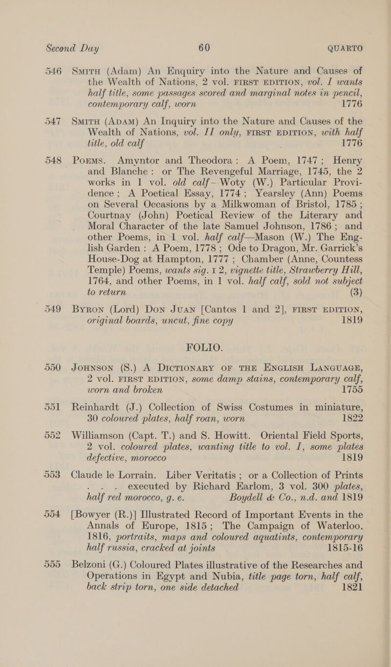 DAT the Wealth of Nations, 2 vol. FIRST EDITION, vol. [ wants contemporary calf, worn 1776 Wealth of Nations, vol. IJ only, FIRST EDITION, with half title, old calf 1776 549 and Blanche: or The Revengeful Marriage, 1745, the 2 works in 1 vol. old calf--Woty (W.) Particular Provi- dence; A Poetical Essay, 1774; Yearsley (Ann) Poems on Several Occasions by a Milkwoman of Bristol, 1785 ; Courtnay (John) Poetical Review of the Literary and Moral Character of the late Samuel Johnson, 1786; and other Poems, in 1 vol. half calf—Mason (W.) The Eng- lish Garden : A Poem, 1778 ; Ode to Dragon, Mr. Garrick’s House-Dog at Hampton, 1777 ; Chamber (Anne, Countess Temple) Poems, wants sig. 1 2, vignette title, Strawberry Hull, 1764, and other Poems, in | vol. half calf, sold not subject to return (3) Byron (Lord) Don Juan [Cantos 1 and 2], FIRST EDITION, original boards, uncut, fine copy 1819 FOLIO. 2 vol. FIRST EDITION, some damp stains, contemporary calf, worn and broken 1755 30 coloured plates, half roan, worn 1822 2 vol. coloured plates, wanting title to vol. I, some plates defective, morocco 1819 he Be executed by Richard Earlom, 3 vol. 300 plates, half red morocco, g. e. Boydell &amp; Co., n.d. and 1819 Annals of Europe, 1815; The Campaign of Waterloo, 1816, portraits, maps and coloured aquatints, contemporary half russia, cracked at joints 1815-16 Operations in Egypt and Nubia, title page torn, half calf, back strip torn, one side detached 1821