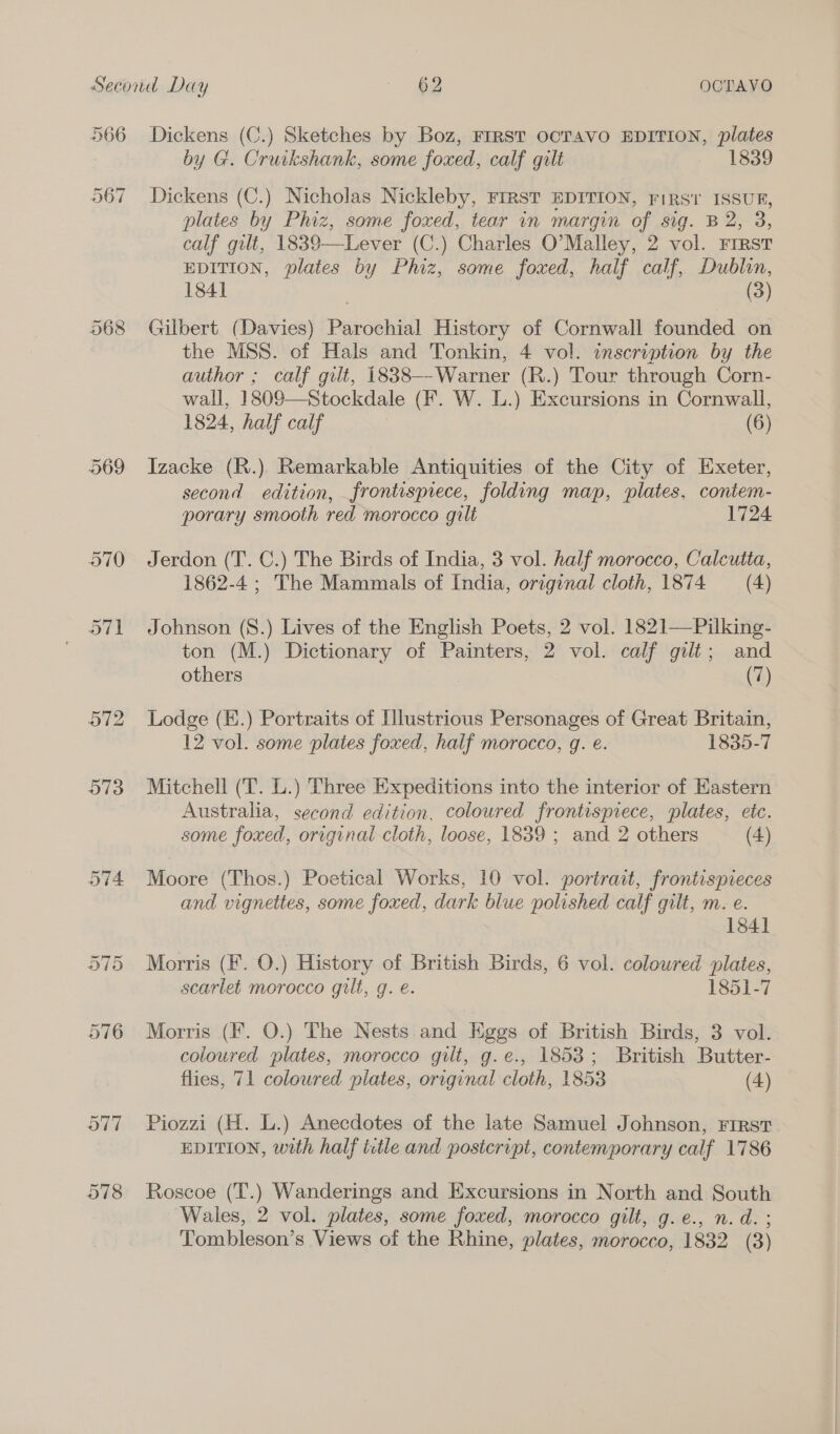 566 567 568 969 Dickens (C.) Sketches by Boz, FrRST OCTAVO EDITION, plates by G. Cruikshank, some foxed, calf gilt 1839 Dickens (C.) Nicholas Nickleby, FIRST EDITION, FIRST ISSUR, plates by Phiz, some foxed, tear in margin of sig. B 2, 3, calf gilt, 1839—Lever (C.) Charles O’Malley, 2 vol. Frrst EDITION, plates by Phiz, some foxed, half calf, Dublin, 1841 (3) Gilbert (Davies) Parochial History of Cornwall founded on the MSS. of Hals and Tonkin, 4 vol. inscription by the author ; calf gilt, 18838—-Warner (R.) Tour through Corn- wall, 18098—Stockdale (F. W. L.) Excursions in Cornwall, 1824, half calf (6) Izacke (R.). Remarkable Antiquities of the City of Exeter, second edition, frontispiece, folding map, plates, contem- porary smooth red morocco gilt 1724 1862-4 ; The Mammals of India, original cloth, 1874 (4) Johnson (S.) Lives of the English Poets, 2 vol. 1821—Pilking- ton (M.) Dictionary of Painters, 2 vol. calf gilt; and others (7) Lodge (E.) Portraits of Illustrious Personages of Great Britain, 12 vol. some plates foxed, half morocco, g. e. 1835-7 Mitchell (T. L.) Three Expeditions into the interior of Eastern Australia, second edition, coloured frontispiece, plates, etc. some foxed, original cloth, loose, 1839 ; and 2 others (4) Moore (Thos.) Poetical Works, 10 vol. portrait, frontispreces and vignettes, some foxed, dark blue polished calf gilt, m. e. 1841 Morris (F. O.) History of British Birds, 6 vol. coloured plates, scarlet morocco gilt, g. e. 1851-7 Morris (fF. O.) The Nests and Kggs of British Birds, 3 vol. coloured plates, morocco gilt, g.e., 1853; British Butter- flies, 71 coloured plates, original cloth, 1853 (4) Piozzi (H. L.) Anecdotes of the late Samuel Johnson, First EDITION, with half ttle and postcript, contemporary calf 1786 Roscoe (T.) Wanderings and Excursions in North and South Wales, 2 vol. plates, some foxed, morocco gilt, g.e., n.d. ;