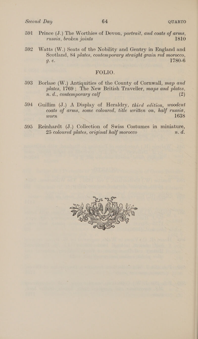 592 993 594 595 russia, broken joints 1810 Watts (W.) Seats of the Nobility and Gentry in England and Scotland, 84 plates, contemporary straight grain red morocco, g. €. 1780-6 FOLIO. Borlase (W.) Antiquities of the County of Cornwall, map and plates, 1769 ; The New British Traveller, maps and plates, n.d., contemporary calf (2) Guillim (J.) A Display of Heraldry, third edition, woodcut coats of arms, some coloured, title written on, half russia, worn 1638 Reinhardt (J.) Collection of Swiss Costumes in miniature, 25 coloured plates, original half morocco n.d 