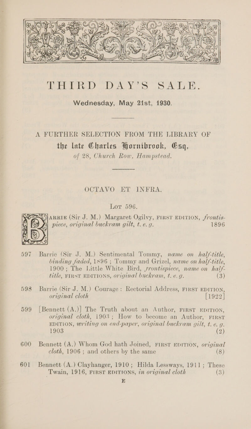 ee —s.    598 599 600 601 the late Charles Hornibrook, Gag, of 28, Church Row, Hampstead. OCTAVO..ET. (LNW ERA. Lor 596. SJARRIE (Sir J. M.) Margaret Ogilvy, FIRST EDITION, frontis- &amp; piece, original buckram gilt, t. e.g. 1896 binding faded, 1896 ; Tommy and Grizel, name on half-title, 1900; The Little White Bird, jrontespiece, name on half- title, FIRST EDITIONS, original buckram, t. e.g. (3) Barrie (Sir J. M.) Courage: Rectorial Address, FIRST EDITION, original cloth [1922] [Bennett (A.)] The Truth about an Author, FIRST EDITION, original cloth, i903; How to become an Author, FIRST EDITION, writing on end-paper, original buckram gilt, t. e. g. 1903 (2) Bennett (A.) Whom God hath Joined, FIRST EDITION, original cloth, 1906 ; and others by the same (8) Bennett (A.) Clayhanger, 1910; Hilda Lessways, 1911; These Twain, 1916, FIRST EDITIONS, in original cloth ey, E