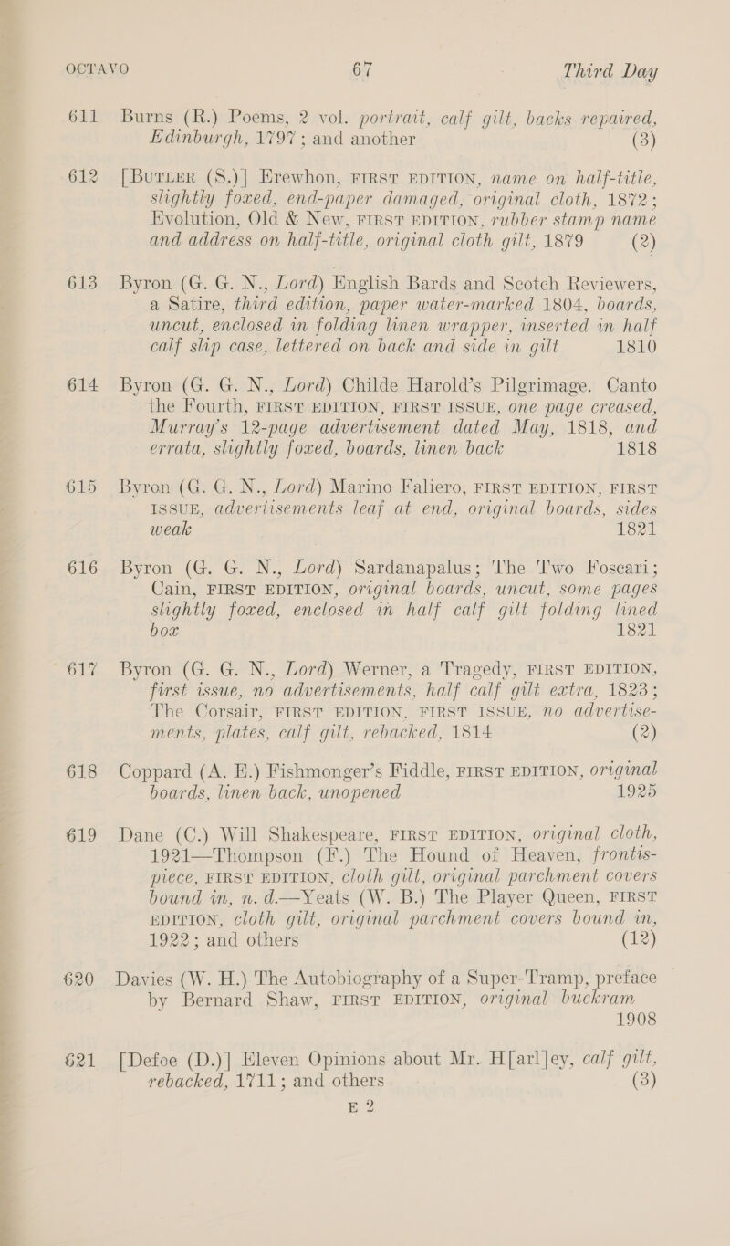 611 613 614 615 616 618 619 620 621 Burns (R.) Poems, 2 vol. portrait, calf gilt, backs repaired, Edinburgh, 1797 ; and another (3) [BurLer (S.)| Hrewhon, FIRST EDITION, name on half-title, slightly foxed, end-paper damaged, original cloth, 1872; Evolution, Old &amp; New, First EDITION, rubber stamp name and address on half-trtle, original cloth gilt, 1879 (2) Byron (G. G. N., Lord) English Bards and Scotch Reviewers, a Satire, third edition, paper water-marked 1804, boards, uncut, enclosed in folding linen wrapper, inserted in half calf slip case, lettered on back and side in gilt 1810 Byron (G. G. N., Lord) Childe Harold’s Pilgrimage. Canto the Fourth, FIRST EDITION, FIRST ISSUE, one page creased, Murray's 12-page advertisement dated May, 1818, and errata, slightly foxed, boards, linen back 1818 Byron (G. G. N., Lord) Marino Faliero, FIRST EDITION, FIRST ISSUE, advertisements leaf at end, original boards, sides weak 1821 Byron (G. G. N., Lord) Sardanapalus; The Two Foscari; Cain, FIRST EDITION, original boards, uncut, some pages slightly foxed, enclosed in half calf gilt folding lined box 1821 Byron (G. G. N., Lord) Werner, a Tragedy, FIRST EDITION, first issue, no advertisements, half calf gilt extra, 18238; The Corsair, FIRST EDITION, FIRST ISSUE, no advertise- ments, plates, calf gilt, rebacked, 1814 (2) Coppard (A. E.) Fishmonger’s Fiddle, FIRST EDITION, original boards, linen back, unopened 1925 Dane (C.) Will Shakespeare, FIRST EDITION, original cloth, 1921—Thompson (F.) The Hound of Heaven, frontis- piece, FIRST EDITION, cloth gilt, original parchment covers bound in, n.d.—Yeats (W. B.) The Player Queen, FIRST EDITION, cloth gilt, original parchment covers bound in, 1922; and others (12) Davies (W. H.) The Autobiography of a Super-Tramp, preface — by Bernard Shaw, FIRST EDITION, original buckram 1908 [Defoe (D.)] Eleven Opinions about Mr. H[arl Jey, calf guilt, rebacked, 1711; and others (3) E 2