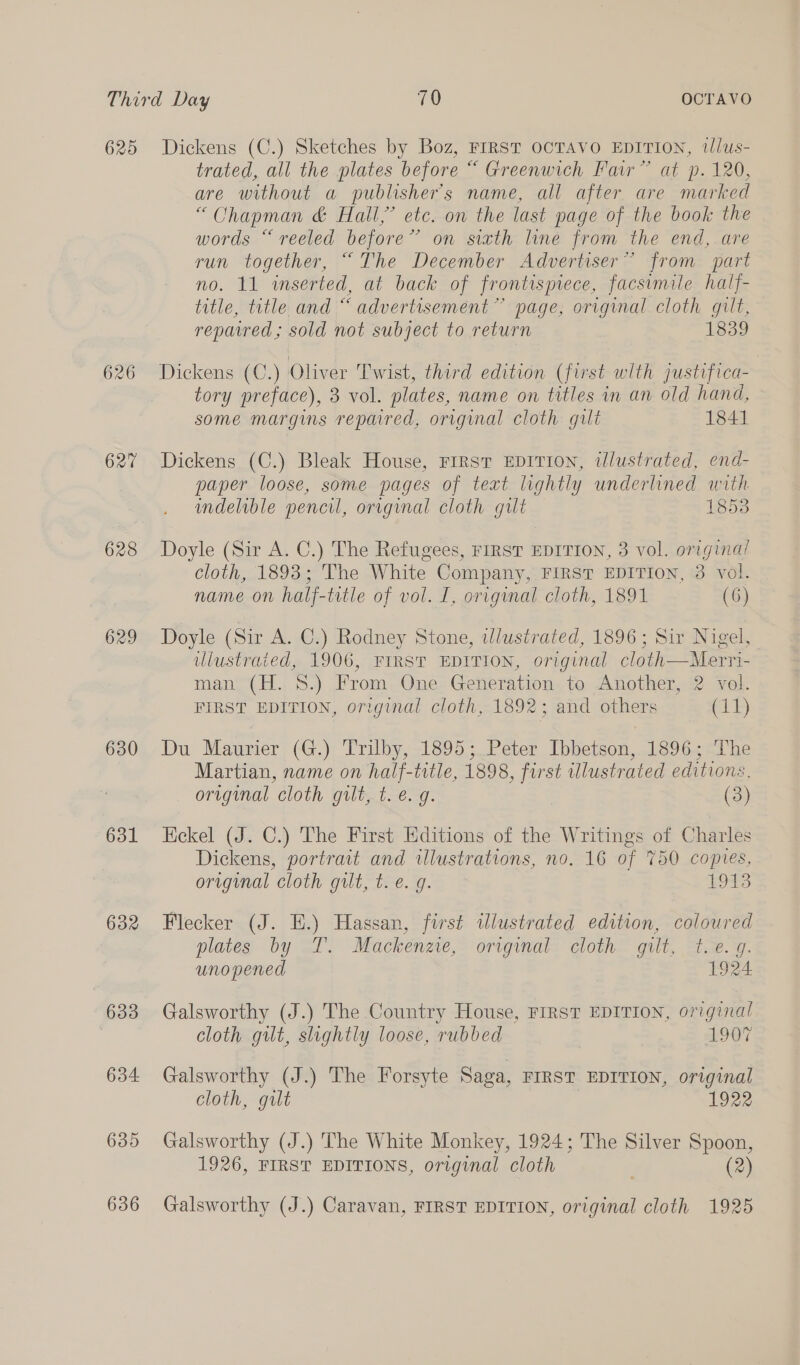 625 626 627 629 630 631 632 633 634 635 Dickens (C.) Sketches by Boz, FrRST OCTAVO EDITION, tlus- trated, all the plates before “ Greenwich Fair” at p. 120, are without a publisher's name, all after are marked “Chapman &amp; Hall,’ etc. on the last page of the book the words “reeled before” on sixth line from the end, are run together, “The December Advertiser” from part no. 11 inserted, at back of frontispiece, facsimile half- title, title and “ advertisement” page, original cloth gilt, repaired; sold not subject to return 1339 Dickens (C.) Oliver Twist, third edition (first with justifica- tory preface), 3 vol. plates, name on titles in an old hand, some margins repaired, original cloth gilt 1841 Dickens (C.) Bleak House, Frrrst EDITION, illustrated, end- paper loose, some pages of text lightly underlined with indelible pencil, original cloth gilt 1853 Doyle (Sir A. C.) The Refugees, FIRST EDITION, 3 vol. origina! cloth, 1893; The White Company, FIRST EDITION, 3 vol. name on half-title of vol. I, original cloth, 1891 (6) Doyle (Sir A. C.) Rodney Stone, illustrated, 1896; Sir Nigel, ulustraied, 1906, FIRST EDITION, original cloth—Merri- man (H. 8.) From One Generation to Another, 2 vol. FIRST EDITION, original cloth, 1892; and others (11) Du Maurier (G.) Trilby, 1895; Peter Ibbetson, 1896; The Martian, name on half-title, 1898, first illustrated editions, original cloth gilt, t. e.g. (3) Eckel (J. C.) The First Editions of the Writings of Charles Dickens, portrait and illustrations, no. 16 of 750 copies, original cloth gilt, t.e. g. 18S Flecker (J. EH.) Hassan, first illustrated edition, coloured plates by ST. Mackenze,~ orvgimat= cloth” gilt, Se. W. unopened 1924 Galsworthy (J.) The Country House, FIRST EDITION, original cloth gilt, slightly loose, rubbed 1907 Galsworthy (J.) The Forsyte Saga, FIRST EDITION, original cloth, gilt 1922 Galsworthy (J.) The White Monkey, 1924; The Silver Spoon, 1926, FIRST EDITIONS, original cloth (2)