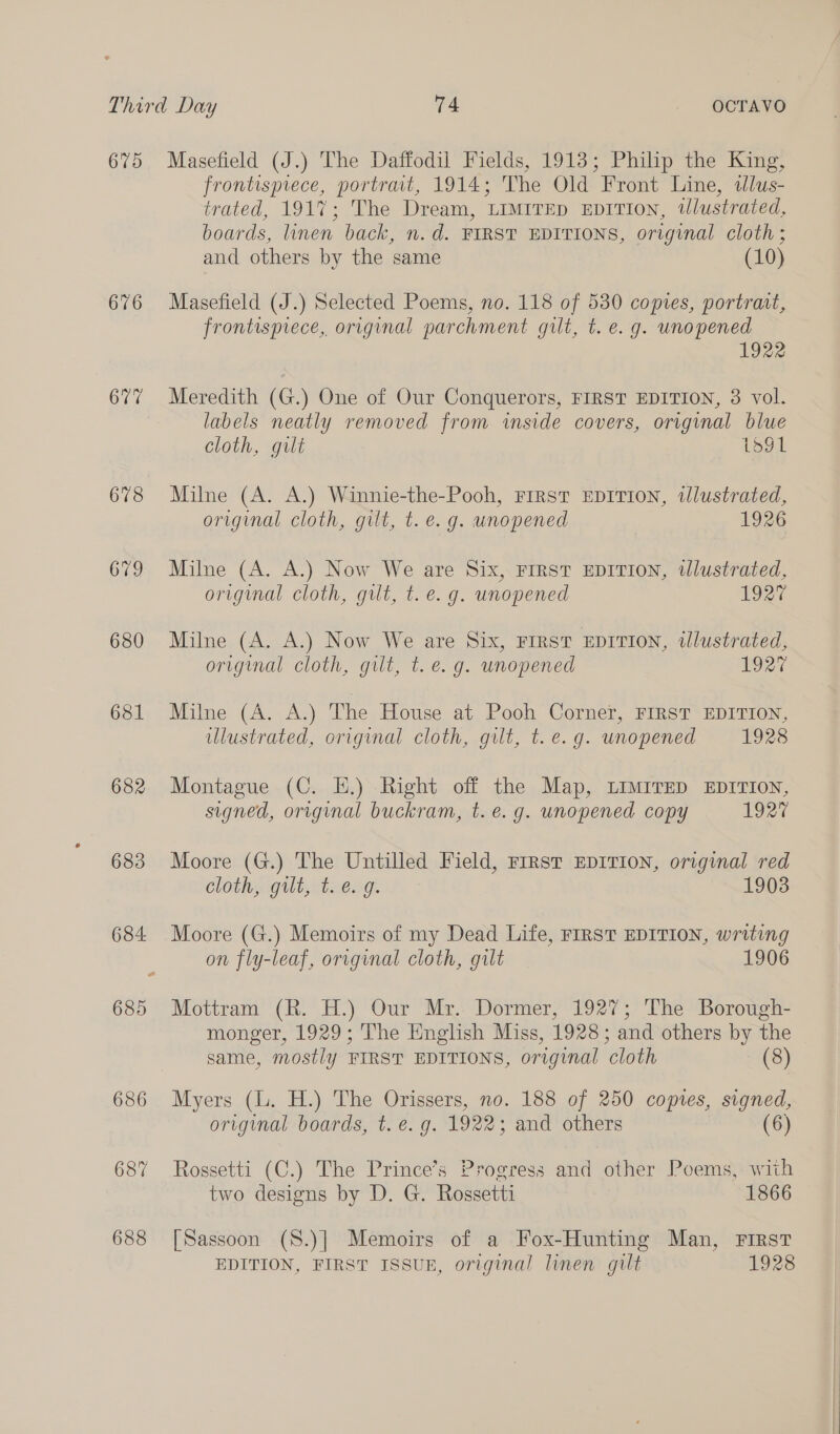 675 Masefield (J.) The Daffodil Fields, 1913; Philip the King, frontispiece, portrait, 1914; The Old Front Line, tlus- trated, 1917; The Dream, LIMITED EDITION, tlustrated, boards, linen back, n.d. FIRST EDITIONS, original cloth; and others by the same (10) 676 Masefield (J.) Selected Poems, no. 118 of 530 comes, portrait, frontispiece, original parchment gilt, t. e. g. unopened 1922 677 Meredith (G.) One of Our Conquerors, FIRST EDITION, 3 vol. labels neatly removed from inside covers, original blue cloth, gilt L591 678 Milne (A. A.) Winnie-the-Pooh, First EDITION, illustrated, original cloth, gilt, t. e.g. unopened 1926 679 Milne (A. A.) Now We are Six, FIRST EDITION, illustrated, original cloth, gilt, t. e.g. unopened 192% 680 Milne (A. A.) Now We are Six, FIRST EDITION, illustrated, original cloth, gilt, t. e.g. unopened 1927 681 Milne (A. A.) The House at Pooh Corner, FIRST EDITION, illustrated, original cloth, gilt, t. e.g. unopened 1928 682 Montague (C. EH.) Right off the Map, LIMITED EDITION, signed, original buckram, t. e. g. unopened copy 1927 683 Moore (G.) The Untilled Field, First EDITION, original red Cloths gilt, stab ag. 1903 684 Moore (G.) Memoirs of my Dead Life, First EDITION, writing on fly-leaf, original cloth, gilt 1906 685 Mottram (R. H.) Our Mx... Dormer, 1927; The Borouwgh- monger, 1929; The English Miss, 1928; and others by the same, mostly FIRST EDITIONS, original cloth (8) 686 Myers (lL. H.) The Orissers, no. 188 of 250 coptes, signed, original boards, t. e. g. 1922; and others (6) 687 Rossetti (C.) The Prince’s Progress and other Poems, with two designs by D. G. Rossetti 1866 688 [Sassoon (S.)] Memoirs of a Fox-Hunting Man, First EDITION, FIRST ISSUB, original linen gilt 1928