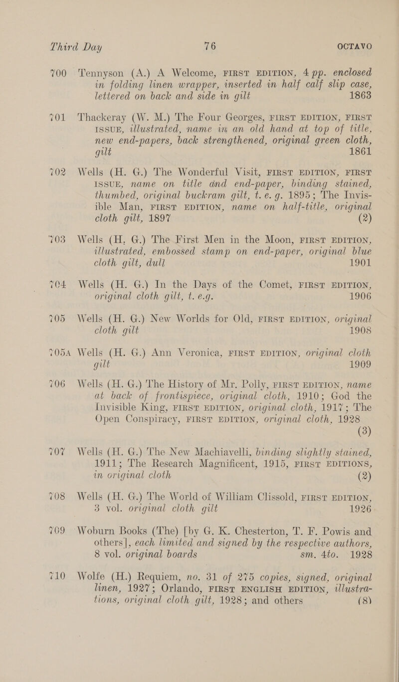 700 ~ S wo TODA 107 Tennyson (A.) A Welcome, FIRST EDITION, 4 pp. enclosed in folding linen wrapper, inserted in half calf slp case, lettered on back and side in gult 186 Thackeray (W. M.) The Four Georges, FIRST EDITION, FIRST ISSUE, illustrated, name in an old hand at top of tlle, new end- -papers, back strengthened, original green cloth, gilt 1861 Wells (H. G.) The Wonderful Visit, FIRST EDITION, FIRST ISSUE, name on title and end-paper, binding stained, thumbed, original buckram gilt, t. e.g. 1895; The Invis- ible Man, FIRST EDITION, name on half-title, original cloth gilt, 1897 (2) Wells (H, G.) The First Men in the Moon, FIRST EDITION, illustrated, embossed stamp on end-paper, original blue cloth gilt, dull 1901 Wells (H. G.) In the Days of the Comet, FIRST EDITION, original cloth gilt, t. e.g. 1906 Wells (H. G.) New Worlds for Old, FIRST EDITION, original cloth gilt 1908 Wells (H. G.) Ann Veronica, FIRST EDITION, original cloth gilt 1909 Wells (H. G.) The History of Mr. Polly, rrrst EDITION, name at back of frontispiece, original cloth, 1910; God the Invisible King, FIRST EDITION, original cloth, 1917; The Open Conspiracy, FIRST EDITION, original cloth, 1928 (3) Wells (H. G.) The New Machiavelli, binding slightly stained, 1911; The Research Magnificent, 1915, FIRST EDITIONS, in original cloth (2) Wells (H. G.) The World of William Chssold, First EDITION, 3 vol. original cloth gilt 1926: Woburn Books (The) [by G. K. Chesterton, T. F. Powis and others |, each limited and signed by the respective authors, 8 vol. original boards sm. 4to. 1928 Wolfe (H.) Requiem, no. 31 of 275 copies, signed, original linen, 1927; Orlando, FIRST ENGLISH EDITION, tJlustra-