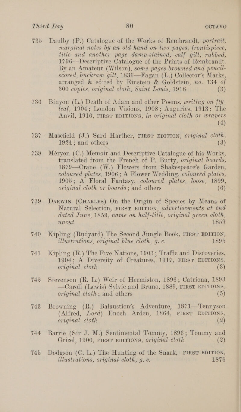 139 736 137 738 739 740 T41 742 743 744 745 Daulby (P.) Catalogue of the Works of Rembrandt, portrait, marginal notes by an old hand on two pages, frontispiece, title and another page damp-stained, calf gilt, rubbed, 1796——Descriptive Catalogue of the Prints of Rembrandt. By an Amateur (Wilson), some pages browned and pencil- scored, buckram gilt, 1836—Fagan (L.) Collector’s Marks, arranged &amp; edited by Hinstein &amp; Goldstein, no. 134 of 300 copies, original cloth, Saint Lous, 1918 (3) Binyon (L.) Death of Adam and other Poems, writing on fly- leaf, 1904; London Visions, 1908; Auguries, 1913; The Anvil, 1916, FIRST EDITIONS, in original cloth or wrapers (4) Masefield (J.) Sard Harther, FIRST EDITION, original cloth, 1924; and others (3) Méryon (C.) Memoir and Descriptive Catalogue of his Works, translated from the French of P. Burty, original boards, 1879—Crane (W.) Flowers from Shakespeare’s Garden, coloured plates, 1906; A Flower Wedding, coloured plates, 1905; A Floral Fantasy, coloured plates, loose, 1899, original cloth or boards; and others (6) DARWIN (CHARLES) On the Origin of Species by Means of Natural Selection, FIRST EDITION, advertisements at end dated June, 1859, name on half-title, original green cloth, uncut 1859 Kipling (Rudyard) The Second Jungle Book, FIRST EDITION, illustrations, original blue cloth, gq. é. 1895 Kipling (R.) The Five Nations, 1903 ; Traffic and Discoveries, 1904; A Diversity of Creatures, 1917, FIRST EDITIONS, original cloth (3) Stevenson (R. L.) Weir of Hermiston, 1896; Catriona, 1893 —Caroll (Lewis) Sylvie and Bruno, 1889, FIRST EDITIONS, original cloth; and others (5) Browning (R.) Balaustion’s Adventure, 1871—Tennyson (Alfred, Lord) Enoch Arden, 1864, First EDITIONS, original cloth (2) Barrie (Sir J. M.) Sentimental Tommy, 1896; Tommy and Grizel, 1900, FIRST EDITIONS, original cloth (2) Dodgson (C. L.) The Hunting of the Snark, FIRST EDITION, illustrations, original cloth, g. e. 1876