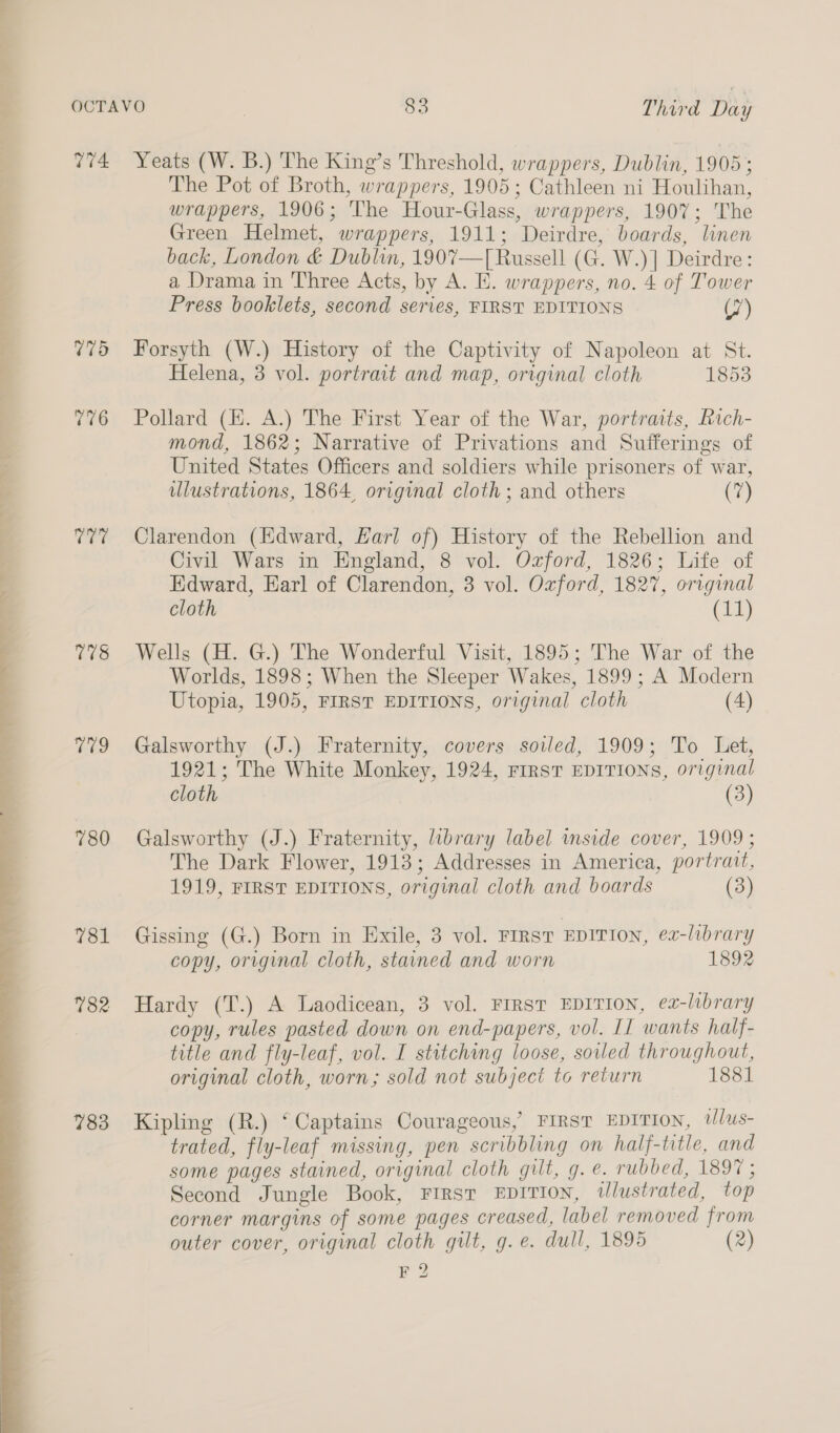  T74 775 776 id T18 he 780 781 782 783 Yeats (W. B.) The King’s Threshold, wrappers, Dublin, 1905; The Pot of Broth, wrappers, 1905; Cathleen ni Houlihan, wrappers, 1906; The Hour-Glass, wrappers, 1907; The Green Helmet, wrappers, 1911; Deirdre, boards, linen back, London &amp; Dublin, 1907—[ Russell (G. W.)] Deirdre: a Drama in Three Acts, by A. E. wrappers, no. 4 of Tower Press booklets, second series, FIRST EDITIONS (7) Forsyth (W.) History of the Captivity of Napoleon at St. Helena, 3 vol. portrait and map, original cloth 1853 Pollard (EH. A.) The First Year of the War, portraits, Rich- mond, 1862; Narrative of Privations and Sufferings of United States Officers and soldiers while prisoners of war, ulustrations, 1864, original cloth; and others (7) Clarendon (Edward, Karl of) History of the Rebellion and Civil Wars in England, 8 vol. Ozford, 1826; Life of Edward, Earl of Clarendon, 3 vol. Ozford, 1827, original cloth (11) Wells (H. G.) The Wonderful Visit, 1895; The War of the Worlds, 1898; When the Sleeper Wakes, 1899 ; A Modern Utopia, 1905, FIRST EDITIONS, original cloth (4) Galsworthy (J.) Fraternity, covers soiled, 1909; To Let, 1921; The White Monkey, 1924, FIRST EDITIONS, original cloth (3) Galsworthy (J.) Fraternity, brary label mside cover, 1909 ; The Dark Flower, 1913; Addresses in America, portrait, 1919, FIRST EDITIONS, original cloth and boards (3) Gissing (G.) Born in Exile, 3 vol. FIRST EDITION, ex-library copy, original cloth, stained and worn 1892 Hardy (T.) A Laodicean, 3 vol. FIRST EDITION, e2-library copy, rules pasted down on end-papers, vol. II wants half- title and fly-leaf, vol. I stitching loose, soled throughout, original cloth, worn; sold not subject to return 1881 Kipling (R.) ‘Captains Courageous, FIRST EDITION, Wlus- trated, fly-leaf missing, pen scribbling on half-title, and some pages stained, original cloth gilt, g. e. rubbed, 1897 ; Second Jungle Book, First EDITION, tlustrated, top corner margins of some pages creased, label removed from outer cover, original cloth gilt, g.e. dull, 1895 (2)