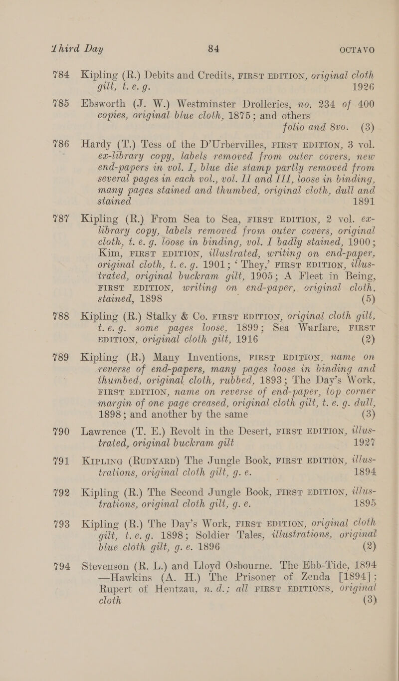 184 785 786 187 788 189 790 791 792 793 794. Kipling (R.) Debits and Credits, FIRST EDITION, original cloth gult, t. e.g. 1926 Ebsworth (J. W.) Westminster Drolleries, no. 234 of 400 copies, original blue cloth, 1875; and others folio and 8vo. (3) Hardy (T.) Tess of the D’Urbervilles, FIRST EDITION, 3 vol. ex-library copy, labels removed from outer covers, new end-papers in vol. I, blue die stamp partly removed from several pages in each vol., vol. II and III, loose in binding, many pages stained and thumbed, original cloth, dull and stained 1891 Kipling (R.) From Sea to Sea, FIRST EDITION, 2 vol. ea- library copy, labels removed from outer covers, original cloth, t. €. g. loose in binding, vol. I badly stained, 1900; Kim, FIRST EDITION, illustrated, writing on end-paper, original cloth, t. e.g. 1901; ‘ They, First EDITION, tWlus- trated, original buckram gilt, 1905; A Fleet in Being, FIRST EDITION, writing on end-paper,. original cloth, stained, 1898 (5) Kipling (R.) Stalky &amp; Co. FIRST EDITION, original cloth gilt, t.e.g. some pages loose, 1899; Sea Warfare, FIRST EDITION, original cloth gilt, 1916 (2) Kipling (R.) Many Inventions, FIRST EDITION, name on reverse of end-papers, many pages loose in binding and thumbed, original cloth, rubbed, 1893; The Day’s Work, FIRST EDITION, name on reverse of end-paper, top corner margin of one page creased, original cloth gilt, t. e. g. dull, 1898; and another by the same (3) Lawrence (T. E.) Revolt in the Desert, FIRST EDITION, tlus- trated, original buckram gilt ay 102% Kiexine (Rupyarp) The Jungle Book, First EDITION, @Jlus- trations, original cloth gilt, gq. é. 1894 Kipling (R.) The Second Jungle Book, First EDITION, t/us- trations, original cloth gilt, g. e. 1895 Kipling (R.) The Day’s Work, FIRST EDITION, original cloth gilt, t.e.g. 1898; Soldier Tales, tlustrations, original blue cloth gilt, g. e. 1896 (2) Stevenson (R. L.) and Lloyd Osbourne. The Ebb-Tide, 1894 —Hawkins (A. H.). The Prisoner of, Zenda [1394]; Rupert of Hentzau, 2. d.; all FIRST EDITIONS, original