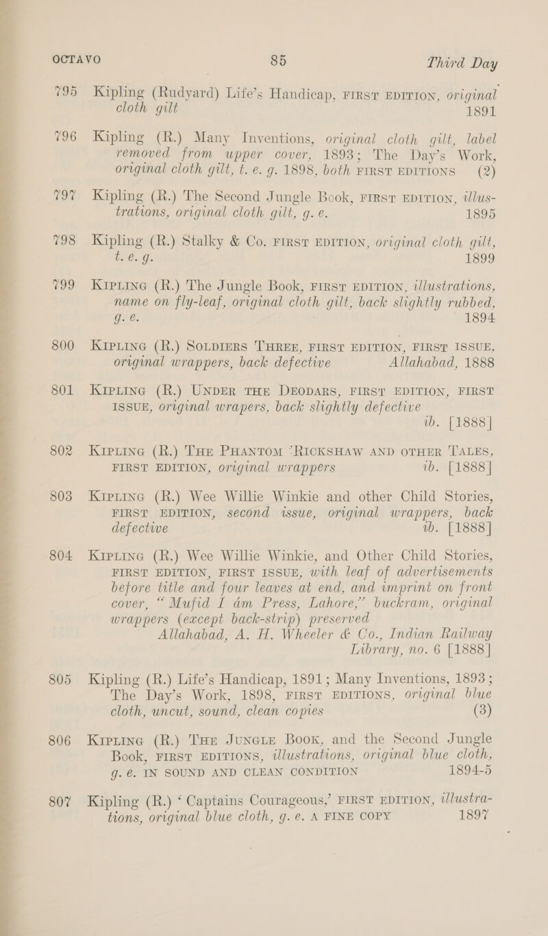 795 196 Oo 798 199 800 801 802 803 804 805 806 807 Kipling (Rudyard) Life’s Handicap, Frrrsv EprrrIon, original cloth gilt 1891 Kipling (R.) Many Inventions, original cloth gilt, label removed from upper cover, 1893; The Day’s Work, original cloth gilt, t. e. g. 1898, both FIRST EDITIONS (2) Kipling (R.) The Second Jungle Book, First Eprrion, ilus- trations, original cloth gilt, g. é. 1895 Kipling (R.) Stalky &amp; Co. First EDITION, original cloth gilt, te. g. 1899 Kipiine (R.) The Jungle Book, First EDITION, t/lustrations, name on fly-leaf, original cloth gilt, back slightly rubbed, g. €. 1894 KipLine (R.) SOLDIERS THREE, FIRST EDITION, FIRST ISSUE, original wrappers, back defectwe Allahabad, 1888 Kipiing (R.) UNDER THE DEODARS, FIRST EDITION, FIRST ISSUE, original wrapers, back slightly defective wb. [1888] Kipuine (R.) Tort PHantom *RICKSHAW AND OTHER TALES, FIRST EDITION, original wrappers is PABSs | KIpLine (R.) Wee Willie Winkie and other Child Stories, FIRST EDITION, second issue, original wrappers, back defective wb. [1888] Kiprtine (R.) Wee Willie Winkie, and Other Child Stories, FIRST EDITION, FIRST ISSUE, with leaf of advertisements before title and four leaves at end, and imprint on front cover, “ Mufid I am Press, Lahore,’ buckram, original wrappers (except back-strip) preserved Allahabad, A. H. Wheeler &amp; Co., Indian Railway Inbrary, no. 6 [1888] Kipling (R.) Life’s Handicap, 1891; Many Inventions, 1893 ; The Day’s Work, 1898, FIRST EDITIONS, original blue cloth, uncut, sound, clean copies (3) Kiptine (R.) Tae Junete Boox, and the Second Jungle Book, FIRST EDITIONS, illustrations, original blue cloth, g. €. IN SOUND AND CLEAN CONDITION 1894-5 Kipling (R.) ‘ Captains Courageous,’ FIRST EDITION, wJlustra- tions, original blue cloth, g. e. A FINE COPY 1897