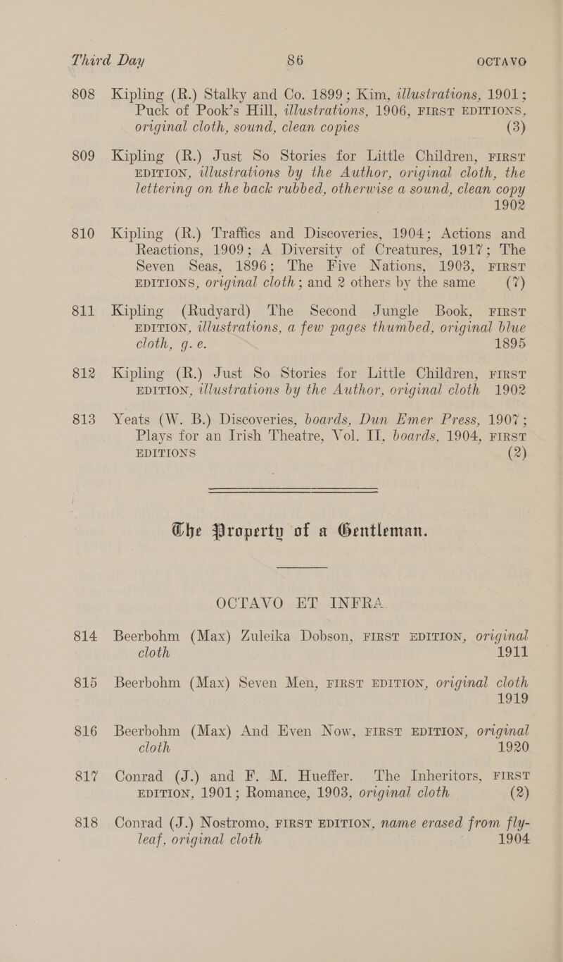 808 809 810 811 812 813 814 815 816 817 818 Kipling (R.) Stalky and Co. 1899; Kim, «lustrations, 1901; Puck of Pook’s Hill, illustrations, 1906, FIRST EDITIONS, original cloth, sound, clean copies (3) Kipling (R.) Just So Stories for Little Children, First EDITION, tllustrations by the Author, original cloth, the lettering on the back rubbed, otherwise a sound, clean copy 1902 Kipling (R.) Traffics and Discoveries, 1904; Actions and Reactions, 1909; A Diversity of Creatures, 191%; The Seven Seas, 1896; The Five Nations, 1903, FIRST EDITIONS, original cloth; and 2 others by the same (7) Kipling (Rudyard) The Second Jungle Book, First EDITION, illustrations, a few pages thumbed, original blue cloth, g. e. 1895 Kipling (R.) Just So Stories for Little Children, First EDITION, illustrations by the Author, original cloth 1902 Yeats (W. B.) Discoveries, boards, Dun Emer Press, 1907; Plays for an Irish Theatre, Vol. II, boards, 1904, First EDITIONS (2) Ghe Property of a Gentleman. OCTAVO ET INFRA. Beerbohm (Max) Zuleika Dobson, FIRST EDITION, original cloth 191%: Beerbohm (Max) Seven Men, FIRST EDITION, original cloth 1913 Beerbohm (Max) And Even Now, FIRST EDITION, original cloth 1920 Conrad (J.) and F. M. Hueffer. The Inheritors, FIRST EDITION, 1901; Romance, 1903, original cloth (2) Conrad (J.) Nostromo, FIRST EDITION, name erased from fly- leaf, original cloth 1904