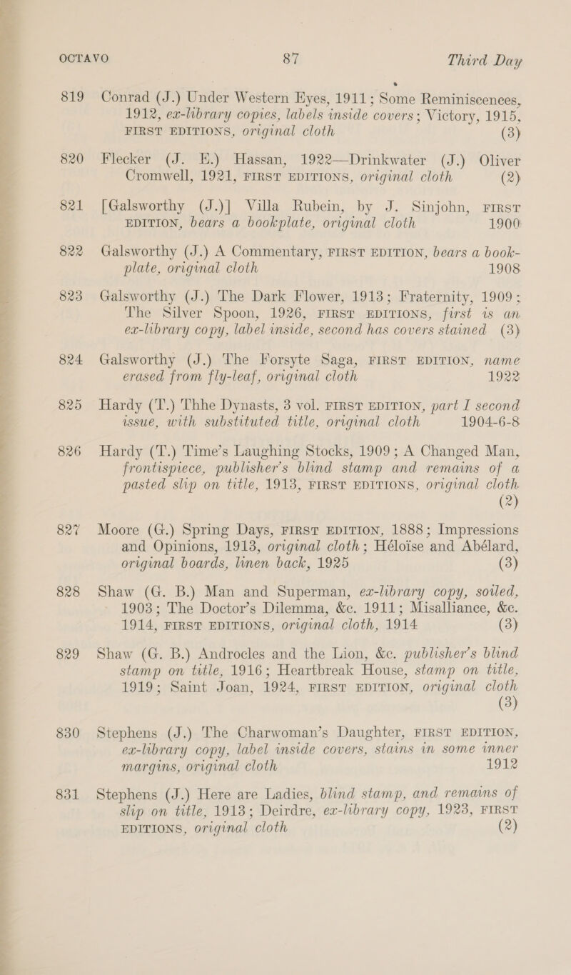 819 820 821 822 823 824. 825 826 827 828 829 830 831 Conrad (J.) Swac Western Hyes, 1911; datte Reminiscences, 1912, ex-library copies, labels inside covers; Victory, 1915, FIRST EDITIONS, original cloth (3) Flecker (J. HE.) Hassan, 1922—Drinkwater (J.) Oliver Cromwell, 1921, FIRST EDITIONS, original cloth (2) [Galsworthy (J.)| Villa Rubein, by J. Sinjohn, rirsr EDITION, bears a bookplate, original cloth 1900 Galsworthy (J.) A Commentary, FIRST EDITION, bears a book- plate, original cloth 1908 Galsworthy (J.) The Dark Flower, 1913; Fraternity, 1909; The Silver Spoon, 1926, FIRST EDITIONS, first is an ex-library copy, label inside, second has covers stained (8) Galsworthy (J.) The Forsyte Saga, FIRST EDITION, name erased from fly-leaf, original cloth 1922 Hardy (T.) Thhe Dynasts, 3 vol. FIrsT EDITION, part I second issue, with substituted title, original cloth 1904-6-8 Hardy (T.) Time’s Laughing Stocks, 1909; A Changed Man, frontispiece, publisher's blind stamp and remains of a pasted slip on title, 1913, FIRST EDITIONS, original cloth (2) Moore (G.) Spring Days, FIRST EDITION, 1888; Impressions and Opinions, 1913, original cloth; Héloise and Abélard, original boards, linen back, 1925 (3) Shaw (G. B.) Man and Superman, ez-library copy, sowed, 1903; The Doctor’s Dilemma, &amp;c. 1911; Misalliance, &amp;c. 1914, FIRST EDITIONS, original cloth, 1914 (3) Shaw (G. B.) Androcles and the Lion, &amp;c. publisher’s blind stamp on title, 1916; Heartbreak House, stamp on title, 1919; Saint Joan, 1924, FIRST EDITION, original cloth (3) Stephens (J.) The Charwoman’s Daughter, FIRST EDITION, ex-library copy, label inside covers, stains im some inner margins, original cloth 1912 Stephens (J.) Here are Ladies, blind stamp, and remains of slip on trtle, 1913; Deirdre, ex-library copy, 1923, FIRST