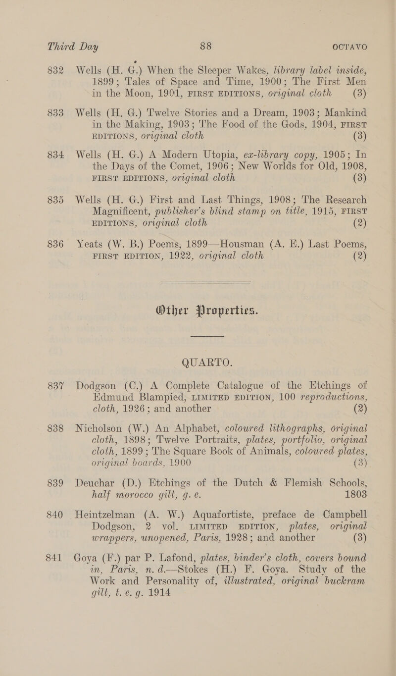 832 833 834 839 836 837 838 839 840 841 Wells (H. G.) When the Sleeper Wakes, library label inside, 1899; Tales of Space and Time, 1900; The First Men in the Moon, 1901, FIRST EDITIONS, original cloth (3) Wells (H. G.) Twelve Stories and a Dream, 1903; Mankind in the Making, 1903; The Food of the Gods, 1904, First EDITIONS, original cloth (3) Wells (H. G.) A Modern Utopia, ea-lubrary copy, 1905; In the Days of the Comet, 1906; New Worlds for Old, 1908, FIRST EDITIONS, original cloth (3) Wells (H. G.) First and Last Things, 1908; The Research Magnificent, publisher's blind stamp on title, 1915, FIRST EDITIONS, original cloth (2) Yeats (W. B.) Poems; 1899—Housman (A. EH.) Last Poems, FIRST EDITION, 1922, original cloth (2)  Other Properties. QUARTO. Dodgson (C.) A Complete Catalogue of the Etchings of Kdmund Blampied, LIMITED EDITION, 100 reproductions, cloth, 1926; and another (2) Nicholson (W.) An Alphabet, coloured lithographs, original cloth, 1898; Twelve Portraits, plates, portfolio, original cloth, 1899 ; The Square Book of Animals, coloured plates, orignal boards, 1900 (3) Deuchar (D.) Etchings of the Dutch &amp; Flemish Schools, half morocco gilt, g. e. 1803 Heintzelman (A. W.) Aquafortiste, preface de Campbell Dodgson, 2 vol. LIMITED EDITION, plates, original wrappers, unopened, Paris, 1928; and another (3) Goya (F.) par P. Lafond, plates, binder’s cloth, covers bound im, Faris, nN. d.—Stokes (H.) F. Goya. Study of the Work and Personality of, idlustrated, original buckram gilt, t. e.g. 1914