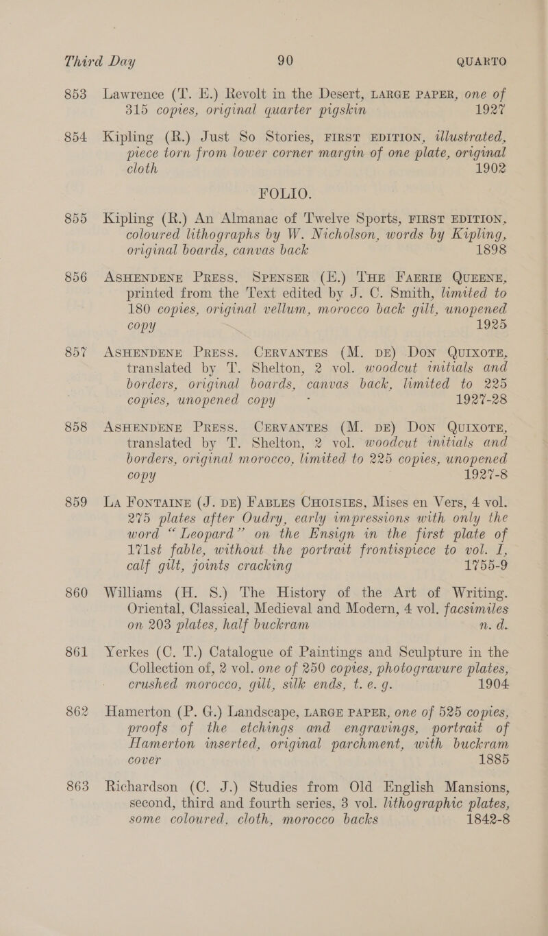 853 854 856 857 858 859 860 861 862 863 Lawrence (T. H.) Revolt in the Desert, LARGE PAPER, one of 315 copies, original quarter pigskin 1927 Kipling (R.) Just So Stories, FIRST EDITION, illustrated, piece torn from lower corner margin of one plate, original cloth 1902 FOLIO. Kipling (R.) An Almanac of Twelve Sports, FIRST EDITION, coloured lithographs by W. Nicholson, words by Kipling original boards, canvas back 189 ASHENDENE PRESS. SPENSER (E.) THE FAERIE QUEENE, printed from the Text edited by J. C. Smith, limited to 180 copies, original vellum, morocco back gilt, unopened copy 1925 ASHENDENE Press. CERVANTES (M. DE) DoN QUIXOTE, translated by T. Shelton, 2 vol. woodcut imitials and borders, original boards, canvas back, lumited to 225 copies, unopened copy ‘ 1927-28 ASHENDENE Press. Cervantes (M. pe) Don QuIxorTE, translated by T. Shelton, 2 vol. woodcut initials and borders, original morocco, limited to 225 copies, unopened copy 1927-8 La Fontaine (J. DE) FaBLes CHoIsIES, Mises en Vers, 4 vol. 275 plates after Oudry, early impressions with only the word “ Leopard” on the Ensign in the first plate of 1V1st fable, without the portrait frontisprece to vol. I, calf gilt, joints cracking 1755-9 Williams (H. S.) The History of the Art of Writing. Oriental, Classical, Medieval and Modern, 4 vol. facsimiles on 203 plates, half buckram n.d. Yerkes (C. T.) Catalogue of Paintings and Sculpture in the Collection of, 2 vol. one of 250 copres, photogravure plates, crushed morocco, gilt, silk ends, t.e.g. 1904 Hamerton (P. G.) Landscape, LARGE PAPER, one of 525 coptes, proofs of the etchings and engravings, portrait of Hamerton inserted, original parchment, with buckram cover 1885 Richardson (C. J.) Studies from Old English Mansions, second, third and fourth series, 3 vol. lithographic plates, some coloured, cloth, morocco backs 1842-8