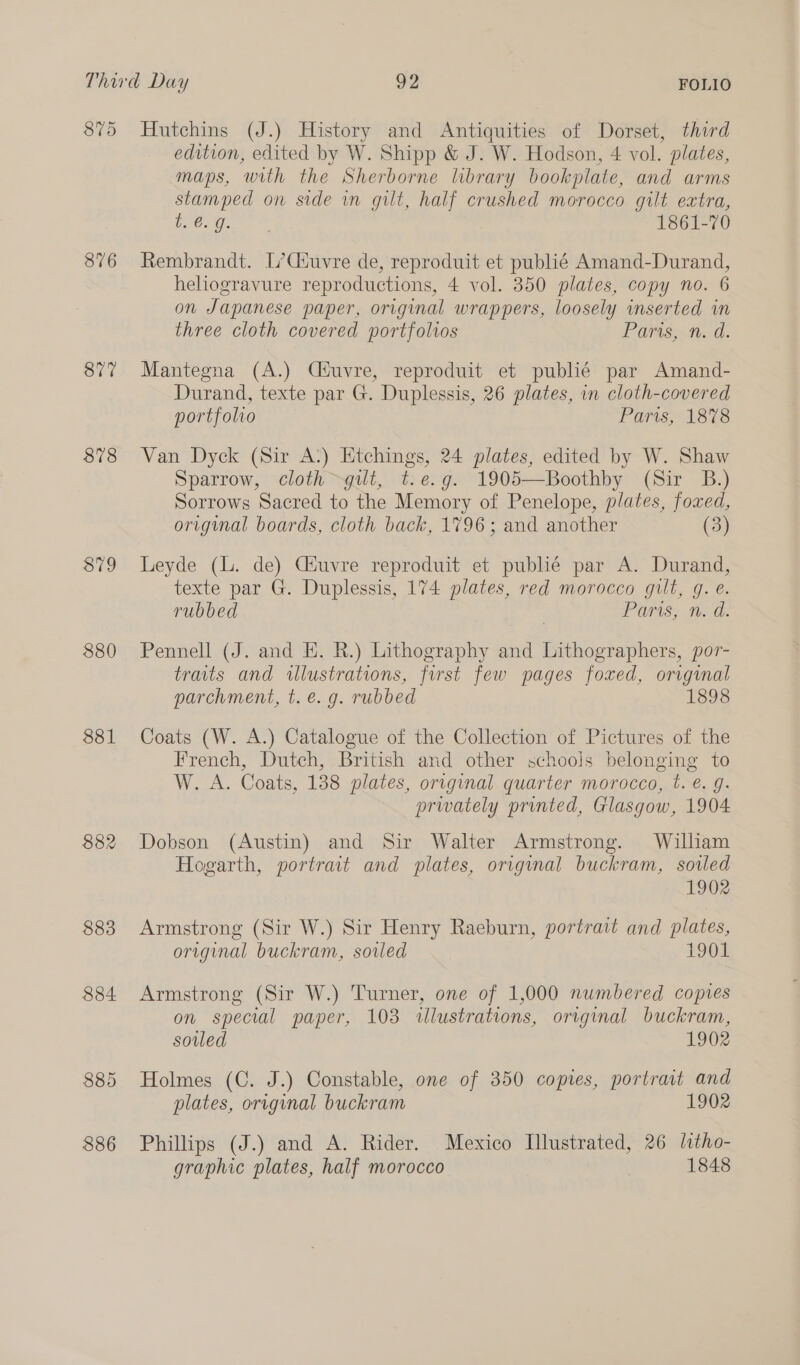 376 877 878 879 880 881 882 883 884 885 886 edition, edited by W. Shipp &amp; J. W. Hodson, 4 vol. plates, maps, with the Sherborne library bookplate, and arms stamped on side in gilt, half crushed morocco gilt extra, peng &amp; 1861-70 Rembrandt. L’Ciuvre de, reproduit et publié Amand-Durand, heliogravure reproductions, 4 vol. 350 plates, copy no. 6 on Japanese paper, original wrappers, loosely inserted in three cloth covered portfolios Paris, n. d. Mantegna (A.) Ciéuvre, reproduit et publié par Amand- Durand, texte par G. Duplessis, 26 plates, in cloth-covered portfolio Paris, 1878 Van Dyck (Sir A:) Etchings, 24 plates, edited by W. Shaw Sparrow, cloth gilt, t.e.g. 1905—Boothby (Sir _ B.) Sorrows Sacred to the Memory of Penelope, plates, foxed, original boards, cloth back, 1796; and another (3) Leyde (L. de) Ctuvre reproduit et publié par A. Durand, texte par G. Duplessis, 174 plates, red morocco gilt, g.e. rubbed Paris, n. d. Pennell (J. and EH. R.) Lithography and Lithographers, por- traits and wlustrations, first few pages foxed, original parchment, t. e. g. rubbed 1898 Coats (W. A.) Catalogue of the Collection of Pictures of the French, Dutch, British and other schoois belonging to W. A. Coats, 138 plates, original quarter morocco, t. €. g. privately printed, Glasgow, 1904 Dobson (Austin) and Sir Walter Armstrong. William Hogarth, portrait and plates, original buckram, sowled 1902 Armstrong (Sir W.) Sir Henry Raeburn, portrait and plates, original buckram, soiled 1901 Armstrong (Sir W.) Turner, one of 1,000 numbered copies on special paper, 103 illustrations, original buckram, soiled 1902 Holmes (C. J.) Constable, one of 350 copies, portrait and plates, original buckram 1902 Phillips (J.) and A. Rider. Mexico Illustrated, 26 litho- graphic plates, half morocco 1848