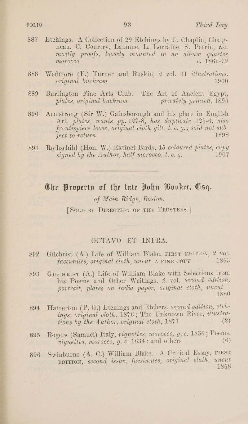  887 888 889 890 891 894. 895 896 Ktchings. A Collection of 29 Etchings by C. Chaplin, Chaig- neau, C. Courtry, Lalanne, L. Lorraine, 8. Perrin, &amp;c. mostly proofs, loosely mounted in an album quarter morocco c. 1862-79 Wedmore (F.) Turner and Ruskin, 2 vol. 91 dlustrations, origimal buckram 1900 Burlington Fine Arts Club. ‘The Art of Ancient Hgypt, plates, original buckram privately printed, 1895 Armstrong (Sir W.) Gainsborough and his place in English Art, plates, wants pp.12%-8, has duplicate 125-6, also frontispiece loose, original cloth gilt, t. e. g.; sold not sub- ject to return 1898 Rothschild (Hon. W.) Extinct Birds, 45 coloured plates, copy signed by the Author, half morocco, t. e. g. 1907  Ghe Property of the late John Booker, Gag. of Main Ridge, Boston. [Sorp By DIRECTION oF THE TRUSTEES. | OCTAVO ET INFRA. Gilchrist (A.) Life of William Blake, First EDITION, 2 vol. facsimiles, original cloth, uncut, A FINE COPY 1863 Gitcurist (A.) Life of William Blake with Selections from his Poems and Other Writings, 2 vol. second edition, portrait, plates on india paper, original cloth, uncut 1880 Hamerton (P. G.) Etchings and Etchers, second edition, etch- ings, original cloth, 1876; The Unknown River, illustra- tions by the Author, original cloth, 1871 (2) Rogers (Samuel) Italy, vignettes, morocco, g. e. 1836; Poems, vignettes, morocco, g. é. 1834; and others (6) Swinburne (A. C.) William Blake. A Critical Essay, FIRST EDITION, second issue, facsimiles, original cloth, a 186