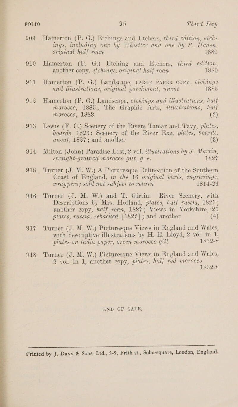  909 910 911 912 913 914 918 916 917 J18 Hamerton (P. G.) Etchings and Etchers, third edition, etch- ngs, cluding one by Whistler and one by S. Haden, Hamerton (P. G.) Etching and Etchers, third edition, another copy, etchings, original half roan 1880 Hamerton (P. G.) Landscape, LARGE PAPER Copy, etchings and illustrations, original parchment, uncut 1885 Hamerton (P. G.) Landscape, etchings and illustrations, half morocco, 1885; The Graphic Arts, wdlustrations, half morocco, 1882 (2) Lewis (F’. C.) Scenery of the Rivers Tamar and Tavy, plates, boards, 1823; Scenery of the River Exe, plates, boards, uncut, 1827; and another (3) Milton (John) Paradise Lost, 2 vol. illustrations by J. Martin, straight-grained morocco gilt, g. é. 1827 Coast of England, in the 16 original parts, engravings, wrappers; sold not subject to return 1814-26 Tomer (J. MLW) amd: I&gt; Girtim. River Scenery, with Descriptions by Mrs. Hofland, plates, half russia, 182° ; another copy, half roan, 1827; Views in Yorkshire, 20 plates, russia, rebacked [1822]; and another (4) Turner (J. M. W.) Picturesque Views in England and Wales, with descriptive illustrations by H. E. Lloyd, 2 vol. in 1, plates on india paper, green morocco gilt 1832-8 Turner (J. M. W.) Picturesque Views in England and Wales, 2 vol. in 1, another copy, plates, half red morocco 1832-8 END OF SALE.