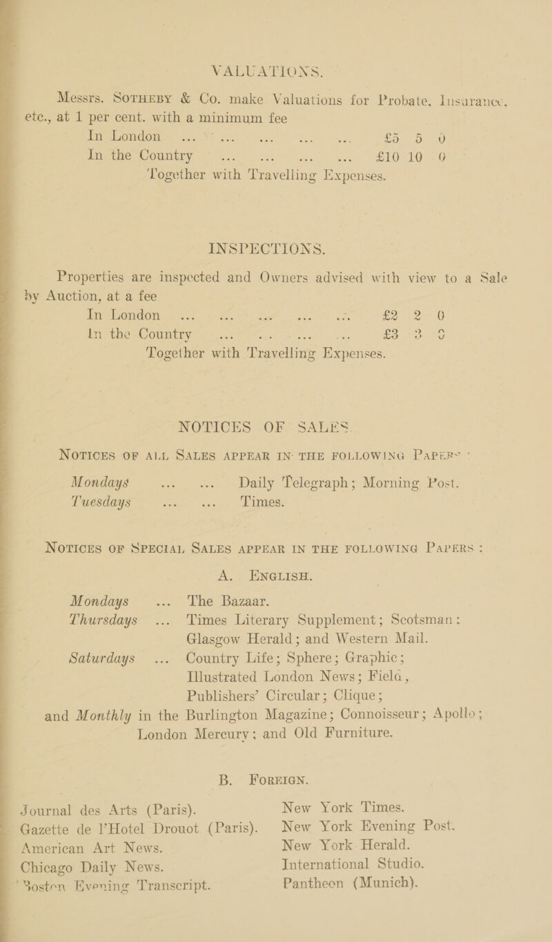 VALUATIONS. Messrs. SorHEBY &amp; Co. make Valuations for Probate, Insurance. ete., at 1 per cent. with a minimum fee Pe OMOOULS tat ST SUR et eee £5 ov In the Country aa), wey” SEOe LO eG Together with Travelling Expenses. eee INSPECTIONS. Properties are inspected and Owners advised with view to a Sale »y Auction, at a fee | Hep em Mew rae eo. ter ca aS £2 Bate CGO nye Het ij den oa £3 Together with Travelling Expenses. hy w Gp oS NOTICES OF ° SALES. NOTICES OF ALL SALES APPEAR IN THE FOLLOWING PaPER&gt; Mondays ... «.. Daily Telegraph; Morning Post; Tuesdays fm * aes. , E iee: NOTICES OF SPECIAL SALES APPEAR IN THE FOLLOWING PaPeERs : A.: ENGLISH. Thursdays ... Times Literary Supplement; Scotsman: Glasgow Herald; and Western Mail. Saturdays ... Country Life; Sphere; Graphic; Illustrated London News; Fiela, Publishers’ Circular; Clique ; and Monthly in the Burlington Magazine; Connoisseur; Apollo; London Mercury; and Old Furniture. B. FOREIGN. Journal des Arts (Paris). New York Times. Gazette de ’Hotel Drouot (Paris). New York Evening Post. American Art News. New York Herald. Chicago Daily News. International Studio. ‘S3osten Evening Transcript. Pantheon (Munich). 