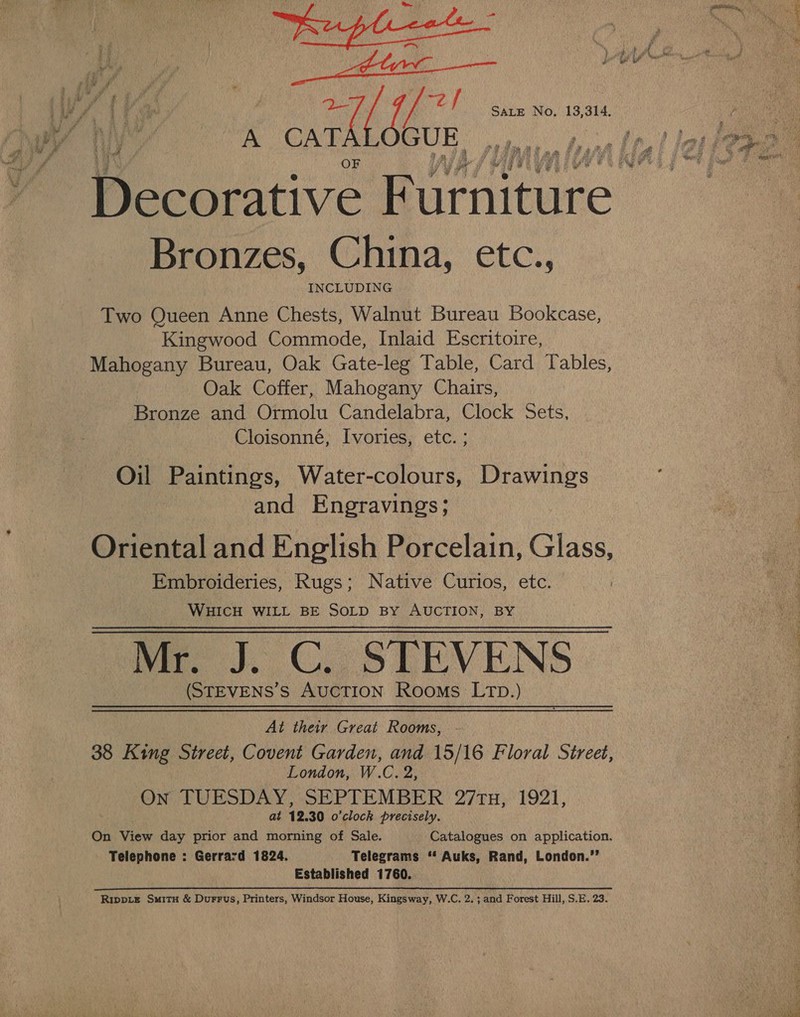 a cata Bronzes, China, etc., INCLUDING Two Queen Anne Chests, Walnut Bureau Bookcase, Kingwood Commode, Inlaid Escritoire, Mahogany Bureau, Oak Gate-leg Table, Card Tables, Oak Coffer, Mahogany Chairs, Bronze and Ormolu Candelabra, Clock Sets, Cloisonné, Ivories, etc. ; Oil Paintings, Water-colours, Drawings and Engravings; Embroideries, Rugs; Native Curios, etc. | WHICH WILL BE SOLD By AUCTION, BY Mr J. C.. STEVENS (STEVENS’S AUCTION Rooms LTD.) At their Great Rooms, London, W.C. 2, On TUESDAY, SEPTEMBER 27tu, 1921, at 12. 30 o'clock precisely. On View day prior and morning of Sale. Catalogues on application. Telephone : Gerrard 1824. Telegrams “‘ Auks, Rand, London.’’ Established 1760. Rippie SmitH &amp; Durrus, Printers, Windsor House, Kingsway, W.C. 2. ; and Forest Hill, S.E. 23. : a Soe = aoe ee oe