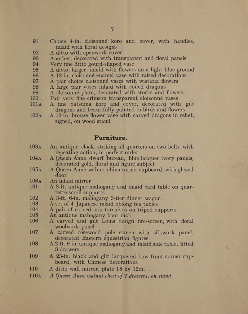 91 92 93 94 95 96 97 98 99 100 101A 102A 103A 1044 105A 1064 10] 102 104 105 106 107 108 109 110 7 Choice 4-in. cloisonné koro and cover, with handles, inlaid with floral designs A ditto with openwork cover Another, decorated with transparent and floral panels Very fine ditto gourd-shaped vase A ditto, larger, inlaid with flowers on a light-blue ground A 12-in. cloisonné enamel vase with raised decorations A pair choice cloisonné vases with wistaria flowers A large pair vases inlaid with coiled dragons A cloisonné plate, decorated with storks and flowers Pair very fine crimson transparent cloisonné vases A fine Satsuma koro and cover, decorated with gilt dragons and beautifully painted in birds and flowers A 10-in. bronze flower vase with carved dragons in relief, signed, on wood stand Furniture. An antique clock, striking all quarters on two bells, with repeating action, in perfect order A Queen Anne dwarf bureau, blue lacquer ivory panels, decorated gold, floral and figure subject A Queen Anne walnut china corner cupboard, with glazed door An inlaid mirror A 3-ft. antique mahogany and inlaid card table on quar- tette scroll supports A 3-ft. 6-in. mahogany 3-tier dinner wagon A set of 4 Japanese inlaid oblong tea tables A pair of carved oak torchéres on tripod supports An antique mahogany boot rack A carved and gilt Louis design fire-screen, with floral woolwork panel A carved rosewood pole screen with silkwork panel, decorated Eastern equestrian figures A 2-ft. 9-in. antique mahogany and inlaid side table, fitted 3 drawers A 23-in. black and gilt lacquered bow-front corner cup- board, with Chinese decorations A ditto wall mirror, plate 15 by 12in.