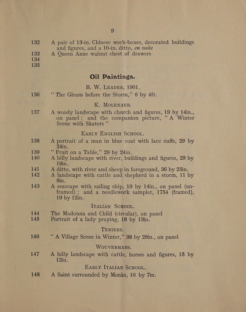 132 133 134 135 136 137 138 139 140 141 142 143 144 145 146 147 148 q A pair of 13-in. Chinese work-boxes, decorated buildings and figures, and a 10-in. ditto, en suite A Queen Anne walnut chest of drawers Oil Paintings. B. W. LEADER, 1901. “The Gleam before the Storm,” 6 by 4ft. K. MOLENAER. A woody landscape with church and figures, 19 by 14in., on panel; and the companion picture, “A Winter Scene with Skaters ”’ EARLY ENGLISH SCHOOL. A portrait of a man in blue coat with lace cuffs, 29 by 24in. “ Fruit on a Table,’ 29 by 24in. A hilly landscape with river, buildings and figures, 29 by 19in. A ditto, with river and sheep in foreground, 36 by 25in. A landscape with cattle and shepherd in a storm, 11 by 9in. A seascape with sailing ship, 19 by 14in., on panel (un- framed) ; and a needlework sampler, 1754 (framed), 19 by 12in. ITALIAN SCHOOL. The Madonna and Child (circular), on panel Portrait of a lady praying, 18 by 13in. TENIERS. “ A Village Scene in Winter,” 38 by 29in., on panel WOUVERMANS. A hilly landscape with cattle, horses and figures, 15 by 12in. EARLY ITALIAN SCHOOL. A Saint surrounded by Monks, 10 by 7in.