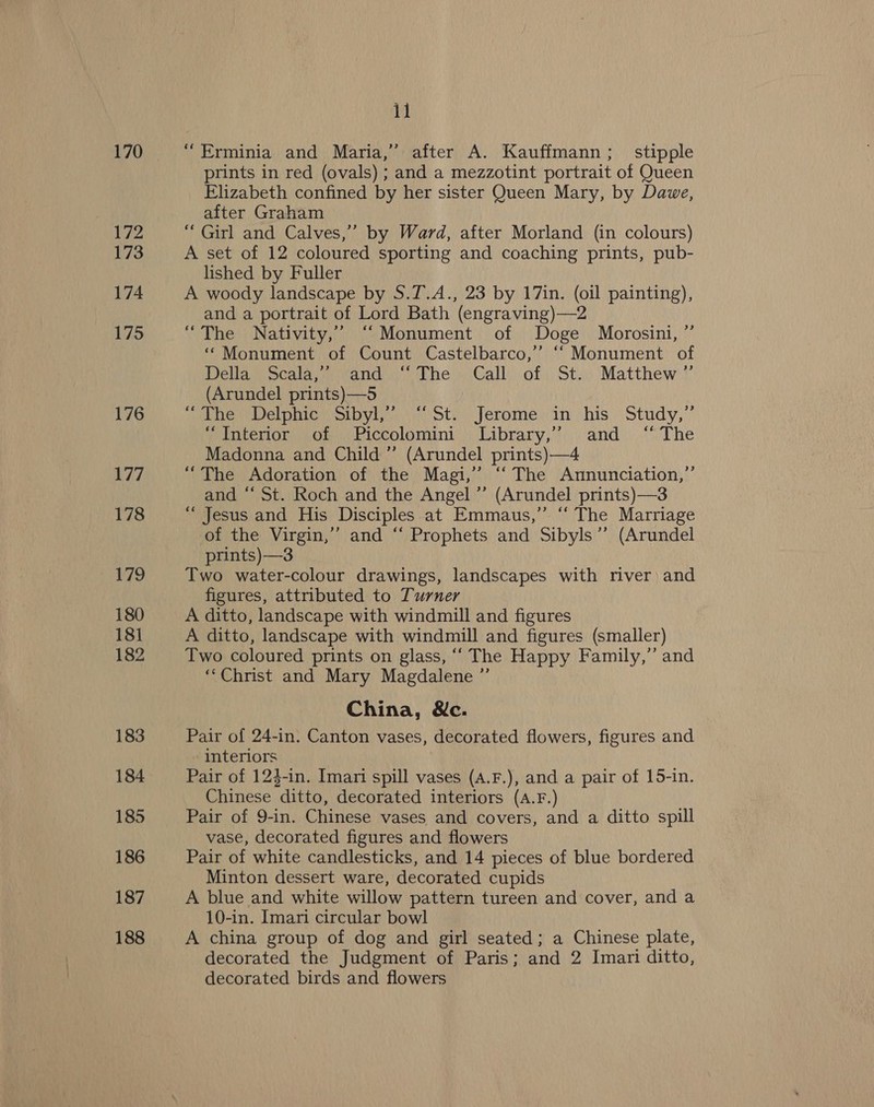 170 172 173 174 175 176 177 178 179 180 181 182 183 184 185 186 187 188 il “Erminia and Maria,” after A. Kauffmann; stipple prints in red (ovals) ; and a mezzotint portrait of Queen Elizabeth confined by her sister Queen Mary, by Dawe, after Graham “ Girl and Calves,’ by Ward, after Morland (in colours) A set of 12 coloured sporting and coaching prints, pub- lished by Fuller A woody landscape by S.T.A., 23 by 17in. (oil painting), and a portrait of Lord Bath (engraving)—2 “The Nativity,” “‘Monument of Doge Morosini, ” “ Monument of Count Castelbarco,’’ ‘“ Monument of Della” Seala,*)))and The - Call. of. St... Matthew ”’ (Arundel prints)—5 (ane Delphine. ot, Jerome; in his Study,’ Punterior: of), Piccolomini) Library,’’. and. .“ The Madonna and Child ” (Arundel prints)—4 “The Adoration of the Magi,” “The Annunciation,” and “ St. Roch and the Angel” (Arundel prints)—3 “Jesus and His Disciples at Emmaus,” “‘ The Marriage of the Virgin,’ and ‘‘ Prophets and Sibyls’”’ (Arundel prints)—3 Two water-colour drawings, landscapes with river) and figures, attributed to Turner A ditto, landscape with windmill and figures A ditto, landscape with windmill and figures (smaller) Two coloured prints on glass, ‘““ The Happy Family,” and ‘‘Christ and Mary Magdalene ”’ China, &amp;c. Pair of 24-in. Canton vases, decorated flowers, figures and interiors Pair of 124-in. Imari spill vases (A.F.), and a pair of 15-in. Chinese ditto, decorated interiors (A.F.) Pair of 9-in. Chinese vases and covers, and a ditto spill vase, decorated figures and flowers Pair of white candlesticks, and 14 pieces of blue bordered Minton dessert ware, decorated cupids A blue and white willow pattern tureen and cover, and a 10-in. Imari circular bowl A china group of dog and girl seated; a Chinese plate, decorated the Judgment of Paris; and 2 Imari ditto, decorated birds and flowers