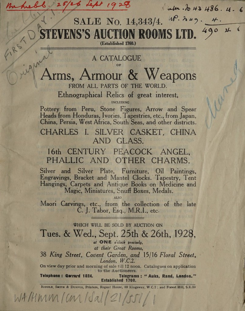 SS ee ee oe j y kas ws. Sh sla aul a bith us UI “4- 6 A A* 7 SALE No. 14,348/4, “#9. ket A o&gt; ISTEVENS'S AUCTION ROOMS LTD. 49° *  (Established 1760:)  : CS * ( . é A CATALOGUE | es Armour &amp; Weapons 4 FROM ALL PARTS OF THE WORLD. Ethnographical Relics of great interest, INCLUDING \ Pottery from Peru, Stone Figures, Arrow and Spear Heads from Honduras, Ivories, Tapestries, etc., from Japan, China, Persia, West Africa, South Seas, and other sthssricts. CHARLES I. SILVER CASKET, CHINA AND GLASS. 16th CENTURY PEACOCK ANGEL, PHALLIC AND OTHER CHARMS. Silver and Silver Plate, Furniture, Oil Paintings, Engravings, Bracket and Mantel locks. Tapestry, Tent Hangings, Carpets and Antique Books on Medicine and Magic, Miniatures, Snuff Boxes, Medals. ALSO Maori Carvings, etc., from the collection of the late C. J. Tabor, Esq., M.R.I., etc. WHICH WILL BE SOLD BY AUCTION ON Tues. po Wed. Sept. 25th &amp; 26th, 1928, at ONE o'clock precisely, at their Great Rooms, 38 King Street, Covent Garden, and 15/16 Floral Street, London, W C Wa On view day prior and morning of sale till 12 noon. Catalogues on application to the Auctioneers. Telephone: Gerrard 1824. Telegrams : “‘ Auks, Rand, London.’’ Established 1760, ———e——_———————— RIDDLE, ue &amp; Durrus, Printers, Regent House, 89 Kingsway, W.C.2 ; and Forest Hill, S.E.23 A hw (wr [dal [21/557 