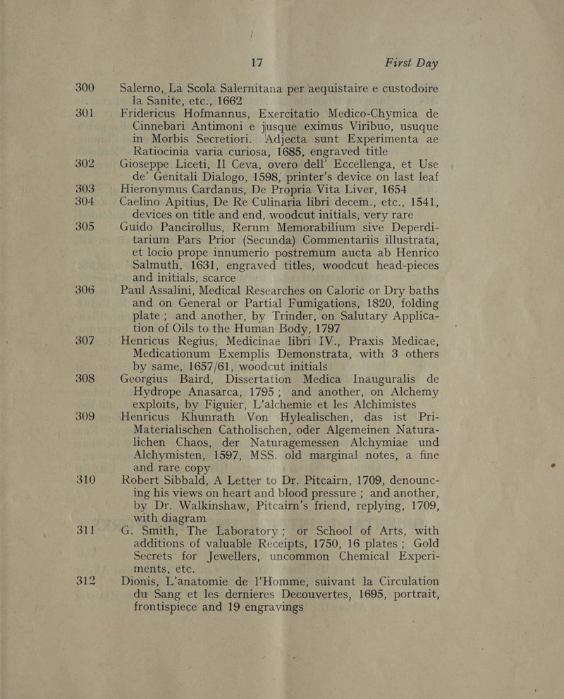 300 301 302 303 304 305 306 307 308 309 310 311 17 First Day Salerno, La Scola Salernitana per aequistaire e custodoire la Sanite, etc., 1662 Fridericus Hofmannus, Exercitatio Medico-Chymica de Cinnebari Antimoni e jusque eximus Viribuo, usuque in Morbis Secretiori. Adjecta sunt Experimenta ae Ratiocinia varia curiosa, 1685, engraved title Gioseppe Liceti, Il Ceva, overo dell’ Eccellenga, et Use de’ Genitali Dialogo, 1598, printer’s device on last leaf Hieronymus Cardanus, De Propria Vita Liver, 1654 Caelino Apitius, De Re Culinaria libri decem., etc., 1541, devices on title and end, woodcut initials, very rare Guido Pancirollus, Rerum Memorabilium sive Deperdi- tarium Pars Prior (Secunda) Commentariis illustrata, et locio prope innumerio postremum aucta ab Henrico Salmuth, 1631, engraved titles, woodcut head-pieces and initials, scarce Paul Assalini, Medical Researches on Caloric or Dry baths and on General or Partial Fumigations, 1820, folding plate ; and another, by Trinder, on Salutary Applica- tion of Oils to the Human Body, 1797 Henricus Regius, Medicinae libri IV., Praxis Medicae, Medicationum Exemplis Demonstrata, with 3 others by same, 1657/61, woodcut initials Georgius Baird, Dissertation Medica Inauguralis de Hydrope Anasarca, 1795; and another, on Alchemy exploits, by Figuier, L’alchemie et les Alchimistes Henricus Khunrath Von Hylealischen, das ist Pri- Materialischen Catholischen, oder Algemeinen Natura- lichen Chaos, der Naturagemessen Alchymiae und Alchymisten, 1597, MSS. old marginal notes, a fine and rare copy Robert Sibbald, A Letter to Dr. Pitcairn, 1709, denounc- ing his views on heart and blood pressure ; and another, by Dr. Walkinshaw, Pitcairn’s friend, replying, 1709, with diagram G. Smith, The Laboratory; or School of Arts, with additions of valuable Receipts, 1750, 16 plates ; Gold Secrets for Jewellers, uncommon Chemical Experi- ments, etc. Dionis, L’anatomie de Homme, suivant la Circulation du Sang et les dernieres Decouvertes, 1695, portrait, frontispiece and 19 engravings