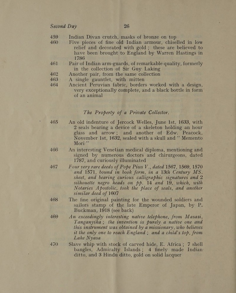459 460 461 462 463 464 468 469 470 Indian Divan crutch, masks of bronze on top Five pieces of fine old Indian armour, chiselled in low relief and decorated with gold; these are believed to have been brought to: England by Warren Hastings in 1786 Pair of Indian arm-guards, of remarkable quality, formerly in the collection of Sir Guy Laking Another pair, from the same collection A single gauntlet, with mitten Ancient Peruvian fabric, borders worked with a design, very exceptionally complete, and a black bottle in form of an animal The Property of a Private Collector. An old indenture of Jercock Welles, June Ist, 1633, with 2 seals bearing a device of a skeleton holding an hour glass and arrow; and another of Edw. Peacock, November Ist, 1632, sealed with a skull and ‘““ Memento Mori ”’ An interesting Venetian medical diploma, mentioning and signed by numerous doctors and chirurgeons, dated 1787, and curiously illuminated Four very rare deeds of Pope Pius V., dated 1567, 1569, 1570 and 1571, bound in book form, in a 13th Century MS. sheet, and bearing curious calligraphic signatures and 2 silhouette negro heads on pp. 14 and 19, which, with Notaries Apostolic, took the place of seals, and another similar deed of 1607 The fine original painting for the wounded soldiers and sailors stamp of the late Emperor of Japan, by P. Buckman, 1918 (see back) An exceedingly interesting native telephone, from Masasi, Tanganytka ; the invention is purely a native one and this instrument was obtained by a missionary, who belveves it the only one to reach England ; and a child’s top, from Lake Nyasa Slave whip with stock of carved hide, E. Africa; 7 shell bangles, Admiralty Islands; 4 finely made Indian ditto, and 3 Hindu ditto, gold on solid lacquer