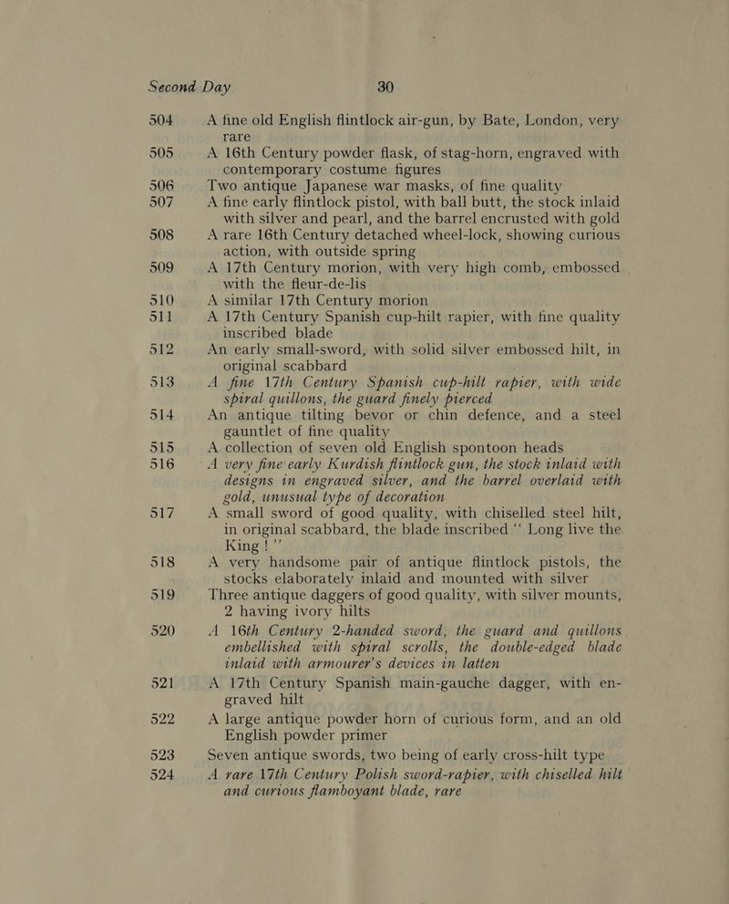 504 905 A fine old English flintlock air-gun, by Bate, London, very rare A 16th Century powder flask, of stag-horn, engraved with contemporary costume figures Two antique Japanese war masks, of fine quality A fine early flintlock pistol, with ball butt, the stock inlaid with silver and pearl, and the barrel encrusted with gold A rare 16th Century detached wheel-lock, showing curious action, with outside spring A 17th Century morion, with very high comb, embossed with the fleur-de-lis A similar 17th Century morion A 17th Century Spanish cup-hilt rapier, with fine quality inscribed blade An early small-sword, with solid silver embossed hilt, in original scabbard A fine 17th Century Spanish cup-hilt rapier, with wide spiral quillons, the guard finely pierced An antique tilting bevor or chin defence, and a steel gauntlet of fine quality A collection of seven old English spontoon heads A very fine early Kurdish flintlock gun, the stock inlatd with designs in engraved silver, and the barrel overlaid with gold, unusual type of decoration A small sword of good quality, with chiselled steel hilt, in original scabbard, the blade inscribed “‘ Long live the King !”’ A very handsome pair of antique flintlock pistols, the stocks elaborately inlaid and mounted with silver Three antique daggers of good quality, with silver mounts, 2 having ivory hilts A 16th Century 2-handed sword, the guard and quallons embellished with spiral scrolls, the double-edged blade inlaid with armourer’s devices in latten A 17th Century Spanish main-gauche dagger, with en- graved hilt A large antique powder horn of curious form, and an old English powder primer Seven antique swords, two being of early cross-hilt type A rare \7th Century Polish sword-rapier, with chiselled hilt and curious flamboyant blade, rare