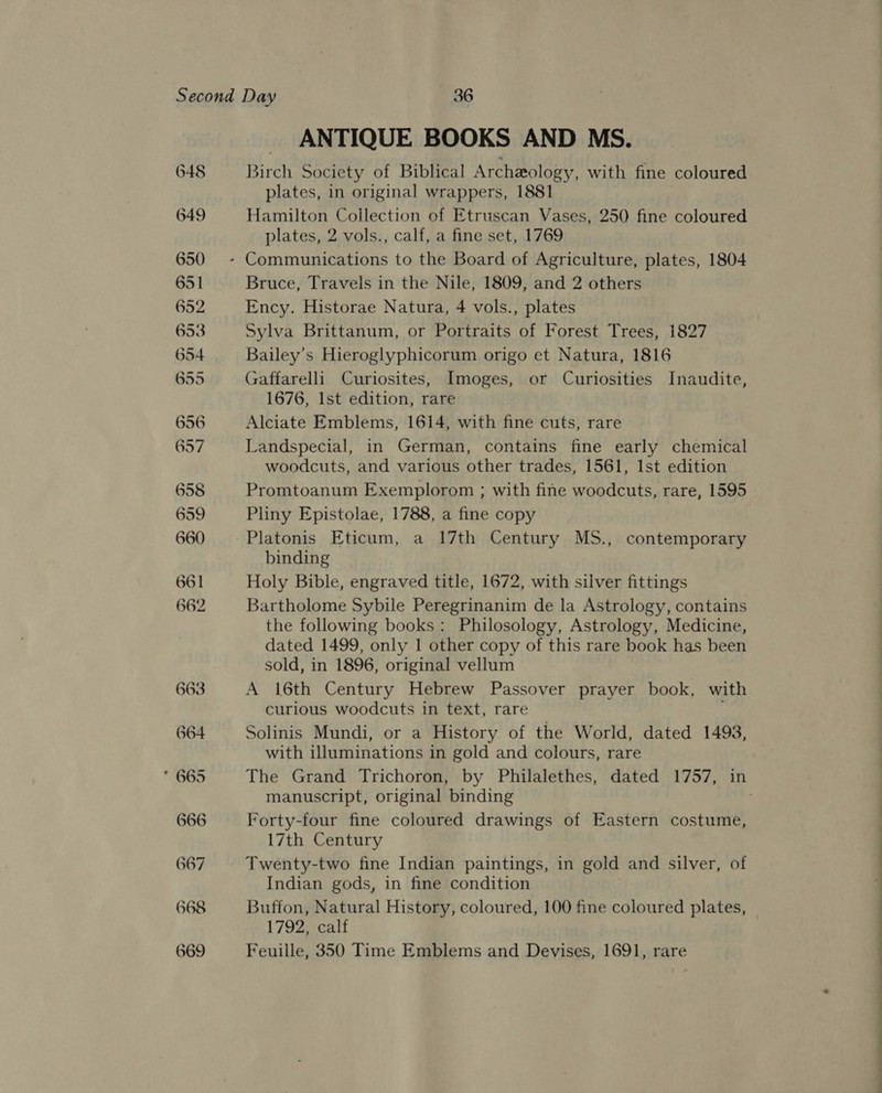 ANTIQUE BOOKS AND MS. Birch Society of Biblical Archeology, with fine coloured plates, in original wrappers, 1881 Hamilton Collection of Etruscan Vases, 250 fine coloured plates, 2 vols., calf, a fine set, 1769 Bruce, Travels in the Nile, 1809, and 2 others Ency. Historae Natura, 4 vols., plates Sylva Brittanum, or Portraits of Forest Trees, 1827 Bailey’s Hieroglyphicorum origo et Natura, 1816 Gaffarelli Curiosites, Imoges, or Curiosities Inaudite, 1676, Ist edition, rare Alciate Emblems, 1614, with fine cuts, rare Landspecial, in German, contains fine early chemical woodcuts, and various other trades, 1561, Ist edition Promtoanum Exemplorom ; with fine woodcuts, rare, 1595 Pliny Epistolae, 1788, a fine copy Platonis Eticum, a 17th Century MS., contemporary binding Holy Bible, engraved title, 1672, with silver fittings Bartholome Sybile Peregrinanim de la Astrology, contains the following books: Philosology, Astrology, Medicine, dated 1499, only 1 other copy of this rare book has been sold, in 1896, original vellum A 16th Century Hebrew Passover prayer book, with curious woodcuts in text, rare ‘ Solinis Mundi, or a History of the World, dated 1493, with illuminations in gold and colours, rare manuscript, original binding Forty-four fine coloured drawings of Eastern costume, 17th Century Twenty-two fine Indian paintings, in gold and silver, of Indian gods, in fine condition Buffon, Natural History, coloured, 100 fine coloured plates, 1792, calf Feuille, 350 Time Emblems and Devises, 1691, rare :