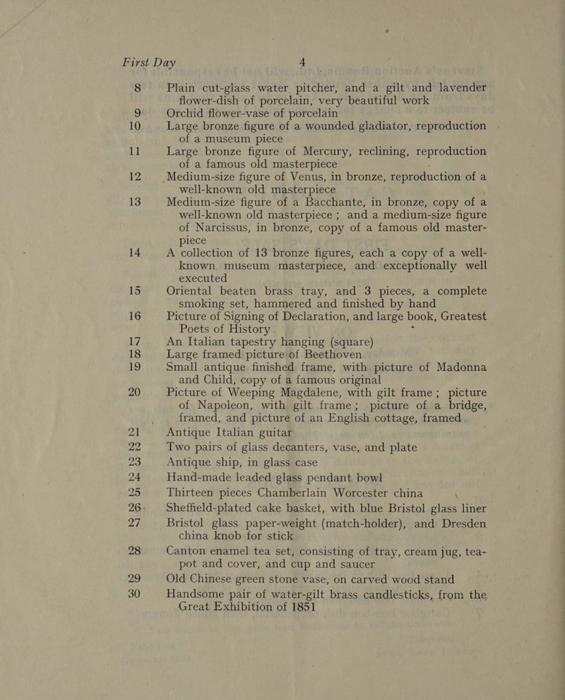 24 25 Plain cut-glass water pitcher, and a gilt and lavender flower-dish of porcelain, very beautiful work Orchid flower-vase of porcelain Large bronze figure of a wounded gladiator, reproduction of a museum piece Large bronze figure of Mercury, reclining, reproduction of a famous old masterpiece well-known old masterpiece Medium-size figure of a Bacchante, in bronze, copy of a well-known old masterpiece ; and a medium-size figure of Narcissus, in bronze, copy of a famous old master- piece A collection of 13 bronze figures, each a copy of a well- known museum masterpiece, and exceptionally well executed Oriental beaten brass tray, and 3 pieces, a complete smoking set, hammered and finished by hand Picture of Signing of Declaration, and large book, Greatest Poets of History An Italian tapestry hanging (square) Large framed picture of Beethoven Small antique finished frame, with picture of Madonna and Child, copy of a famous original Picture of Weeping Magdalene, with gilt frame; picture of Napoleon, with gilt frame; picture of a_ bridge, framed, and picture of an English cottage, framed Antique Italian guitar Two pairs of glass decanters, vase, and plate Antique ship, in glass case Hand-made leaded glass pendant bowl Thirteen pieces Chamberlain Worcester china : Sheffield-plated cake basket, with blue Bristol glass liner Bristol glass paper-weight (match-holder), and Dresden china knob for stick Canton enamel tea set, consisting of tray, cream jug, tea- pot and cover, and cup and saucer Old Chinese green stone vase, on carved wood stand Handsome pair of water-gilt brass candlesticks, from the Great Exhibition of 1851