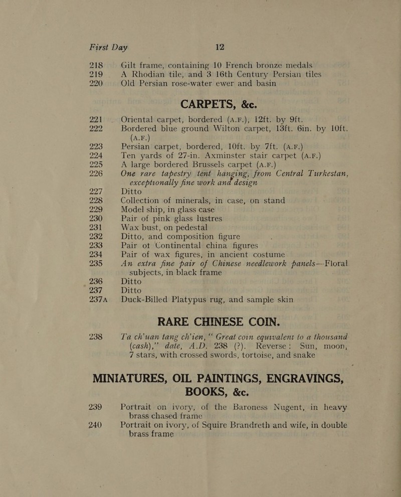 218 Gilt frame, containing 10 French bronze medals 219 A Rhodian tile, and 3 16th Century Persian tiles 220 Old Persian rose-water ewer and basin CARPETS, &amp;c. 221 Oriental carpet, bordered (A.F.), i2ft. by ft. 222 Bordered blue ground Wilton carpet, 13ft. 6in. by 10ft. (A.F.) 223 Persian carpet, bordered, 10ft. by 7ft. (A.F.) 224 Ten yards of 27-in. Axminster stair carpet (A.F.) 225 A large bordered Brussels carpet (A.F.) 226 One rare tapestry tent hanging, from Central Turkestan, exceptionally fine work and design 227 Ditto 228 Collection of minerals, in case, on stand 229 Model ship, in glass case 230 Pair of pink glass lustres 231 Wax bust, on pedestal 232 Ditto, and composition figure 233 Pair ot Continental china figures 234 Pair of wax figures, in ancient costume 235 An extra fine pair of Chinese needlework panels—-Floral subjects, in black frame _ 236 Ditto 237 Ditto 237A Duck-Billed Platypus rug, and sample skin RARE CHINESE COIN. 238 Ta ch’uan tang ch’ien, “ Great coin equivalent to a thousand (cash), date, A.D. 238 (?). Reverse: Sun, moon, 7 stars, with crossed swords, tortoise, and snake MINIATURES, OIL PAINTINGS, ENGRAVINGS, BOOKS, &amp;c. 239 Portrait on ivory, of the Baroness Nugent, in heavy brass chased frame 240 Portrait on ivory, of Squire Brandreth and wife, in double brass frame
