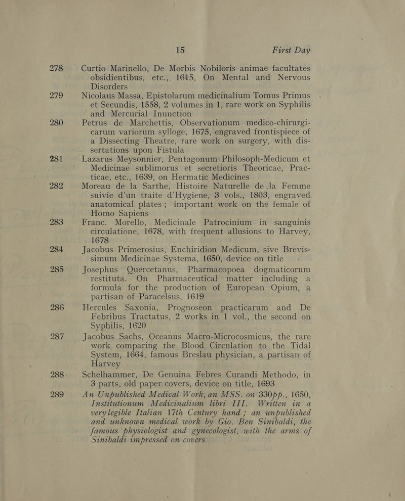 278 219 280 281 282 15 First Day Curtio Marinello, De Morbis Nobiloris animae facultates obsidientibus, etc.,, 1615, On Mental and Nervous Disorders Nicolaus Massa, Epistolarum medicinalium Tomus Primus et Secundis, 1558, 2 volumes in 1, rare work on Syphilis and Mercurial Inunction Petrus de Marchettis, Observationum medico-chirurgi- carum variorum sylloge, 1675, engraved frontispiece of a Dissecting Theatre, rare work on surgery, with dis- sertations upon Fistula Medicinae sublimorus et secretioris Theoricae, Prac- ticae, etc., 1639, on Hermatic Medicines Moreau de la Sarthe, Histoire Naturelle de .la Femme suivie d’un traite d’Hygiene, 3 vols., 1803, engraved anatomical plates; important work on the female of Homo Sapiens Franc. Morello, Medicinale Patrocinium in sanguinis circulatione, 1678, with frequent allusions to Harvey, 1678 Jacobus Primerosius, Enchiridion Medicum, sive Brevis- simum Medicinae Systema, 1650, device on title Josephus Quercetanus, Pharmacopoea dogmaticorum restituta. On Pharmaceutical matter including a formula for the production of European Opium, a partisan of Paracelsus, 1619 Hercules Saxonia, Prognoseon practicarum and De Febribus Tractatus, 2 works in 1 vol., the second on Syphilis, 1620 Jacobus Sachs, Oceanus Macro-Microcosmicus, the rare work comparing the Blood Circulation to the Tidal System, 1664, famous Breslau physician, a partisan of Harvey Schelhammer, De Genuina Febres Curandi Methodo, in 3 parts, old paper covers, device on title, 1693 An Unpublished Medical Work, an MSS. on 330pp., 1650, Institutionum Medicinalum hbrn III. Written in a very legible Italian \7th Century hand ; an unpublished and unknown medical work by Gio. Ben Sinibaldt, the famous physiologist and gynecologist, with the arms of Sinibaldi impressed on covers