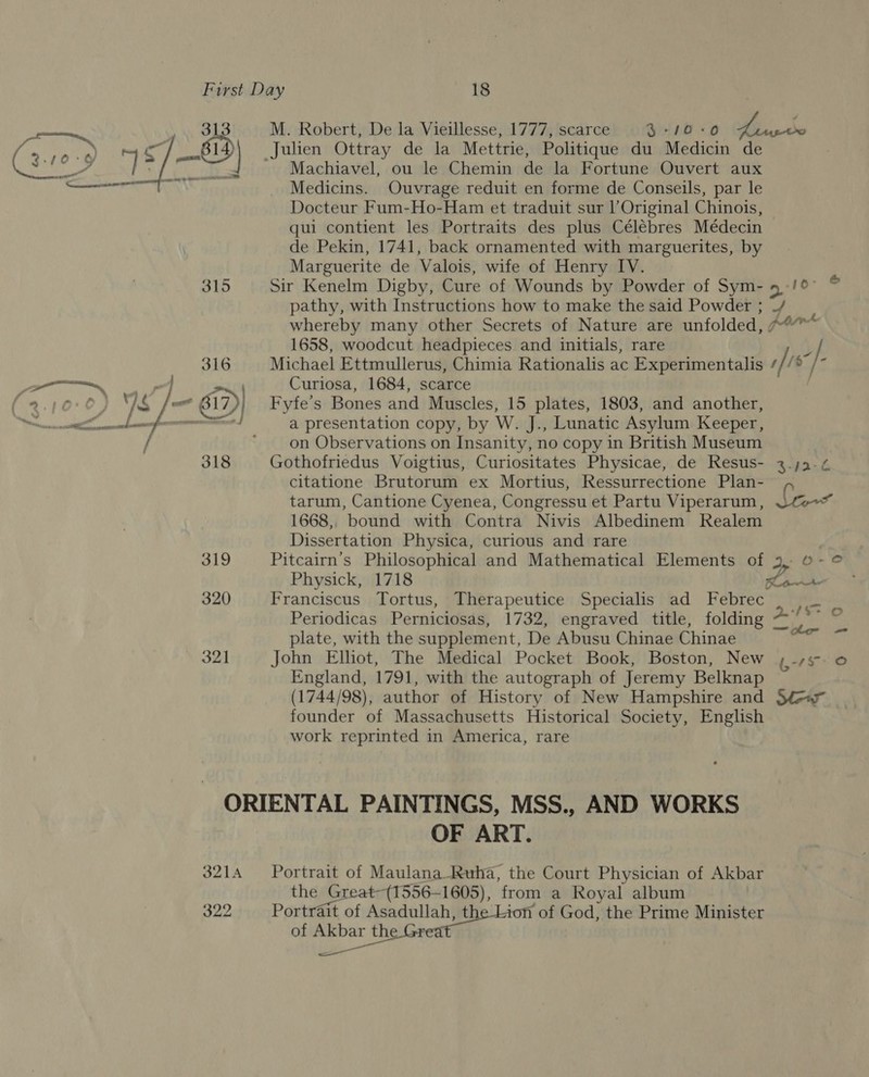 ——— 313 il : BA ; CLE Me ithea’ 4 315 316 a ia | : a. D&gt; Nie Fo 17 uw wee yey &lt; / 318 319 320 321 Julien Ottray de la Mettrie, Politique du Medicin de Machiavel, ou le Chemin de la Fortune Ouvert aux Medicins. Ouvrage reduit en forme de Conseils, par le Docteur Fum-Ho-Ham et traduit sur l’Original Chinois, qui contient les Portraits des plus Célébres Médecin de Pekin, 1741, back ornamented with marguerites, by Marguerite de Valois, wife of Henry IV. pathy, with Instructions how to make the said Powder ; whereby many other Secrets of Nature are unfolded, 1658, woodcut headpieces and initials, rare Michael Ettmullerus, Chimia Rationalis ac Experimentalis Curlosa, 1684, scarce Fyfe’s Bones and Muscles, 15 plates, 1803, and another, a presentation copy, by W. J., Lunatic Asylum Keeper, on Observations on Insanity, no copy in British Museum Gothofriedus Voigtius, Curiositates Physicae, de Resus- citatione Brutorum ex Mortius, Ressurrectione Plan- 10&gt; e &amp; 1668, ‘bound with Contra Nivis Albedinem Realem Dissertation Physica, curious and rare Pitcairn’s Philosophical and Mathematical Elements of Physick, 1718 Franciscus Tortus, Therapeutice Specialis ad Febrec . Periodicas Perniciosas, 1732, engraved title, folding ~ plate, with the supplement, De Abusu Chinae Chinae John Elliot, The Medical Pocket Book, Boston, New England, 1791, with the autograph of Jeremy Belknap founder of Massachusetts Historical Society, English work reprinted in America, rare 322 OF ART. ‘ape of Maulana_-Ruha, the Court Physician of Akbar he Great-(1556-1605), from a Royal album Pane of Asadullah, the Lion of God, the Prime Minister of cneggen ' the Great ——* Ay eel {¥- (,-75 © =e o