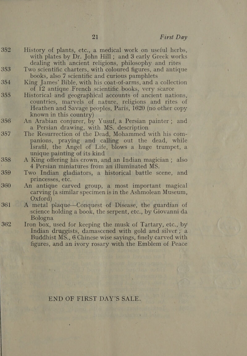 352 353 354 355 357 21 First Day History of plants, etc., a medical work on useful herbs, with plates by Dr. John Hill; and 3 early Greek works dealing with ancient religions, philosophy and rites Two scientific charters, with coloured figures, and antique books, also 7 scientific and curious pamphlets King James’ Bible, with his coat-of-arms, and a collection of 12 antique French scientific books, very scarce Historical and geographical accounts of ancient nations, countries, marvels of nature, religions and rites of Heathen and Savage peoples, Paris, 1620 (no other copy known in this country) An Arabian conjurer, by Yusuf, a Persian painter; and a Persian drawing, with MS. description The Resurrection of the Dead, Mohammed with his com- panions, praying and calling out the dead, while Israfil, the Angel of Life, blows a huge trumpet, a unique painting of its kind A King offering his crown, and an Indian magician ; also 4 Persian miniatures from an illuminated MS. Two Indian gladiators, a historical battle scene, and princesses, etc. . An antique carved group, a most important magical carving (a similar specimen is in the Ashmolean Museum, Oxford) A metal plaque—Conquest of Disease, the guardian of science holding a book, the serpent, etc., by Giovanni da Bologna | Iron box, used for keeping the musk of Tartary, etc., by Indian druggists, damascened with gold and silver; a Buddhist MS., 6 Chinese wise sayings, finely carved with figures, and an ivory rosary with the Emblem of Peace