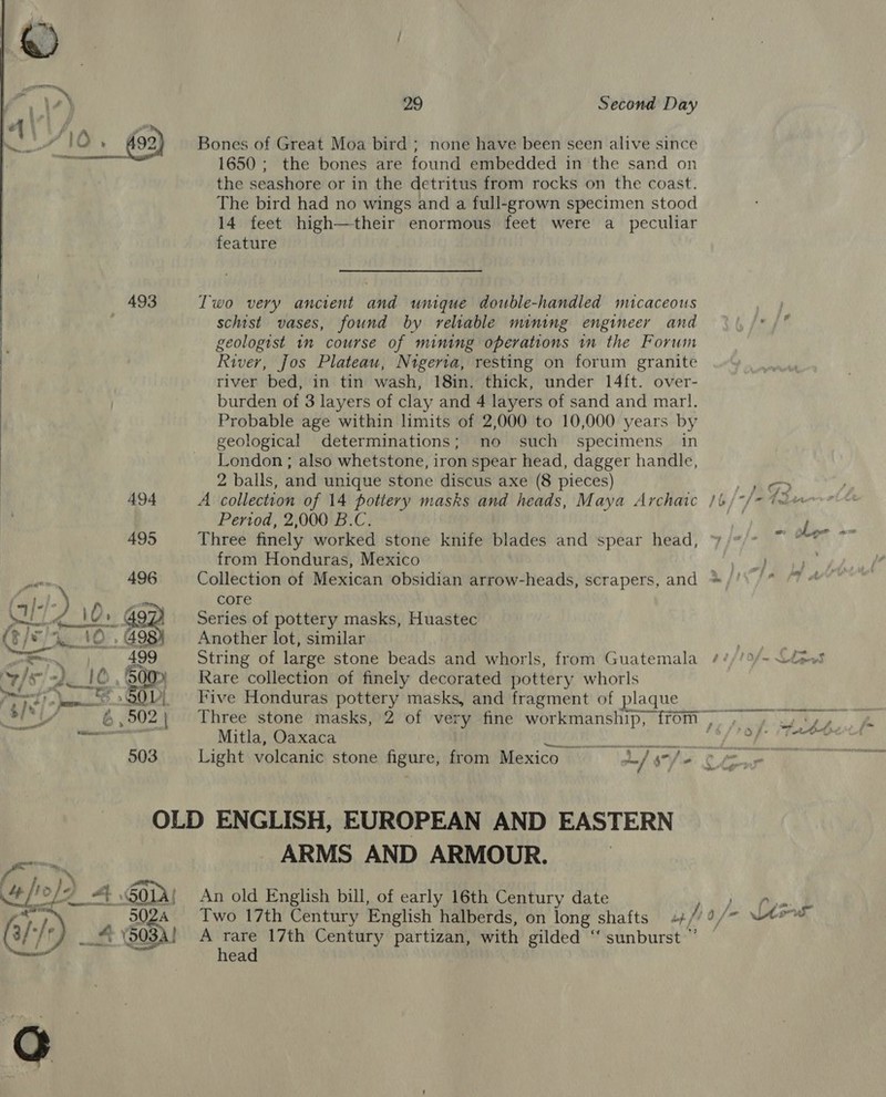    [in ‘A100. 92 493 494 495 a 496 (my Jo} - y O/9 we IO oct ach 7 st GOV Sh 6 502) 503 am 2 ° 29 Second Day Bones of Great Moa bird ; none have been seen alive since 1650; the bones are found embedded in the sand on the seashore or in the detritus from rocks on the coast. The bird had no wings and a full-grown specimen stood 14 feet high—their enormous feet were a _ peculiar feature Two very ancient and unique double-handled micaceous schist vases, found by reliable mining engineer and geologist in course of mining operations in the Forum River, Jos Plateau, Nigerta, resting on forum granite river bed, in tin wash, 18in. thick, under 14ft. over- burden of 3 layers of clay and 4 layers of sand and marl. Probable age within limits of 2,000 to 10,000 years by geological determinations; no such specimens in London ; also whetstone, iron spear head, dagger handle, 2 balls, and unique stone discus axe (8 pieces) Period, 2,000 B.C. Three finely worked stone knife blades and spear head, from Honduras, Mexico core Series of pottery masks, Huastec Another lot, similar Rare collection of finely decorated pottery whorls Five Honduras pottery masks, and fragment of plaque Mitla, Oaxaca ARMS AND ARMOUR. An old English bill, of early 16th Century date A rare 17th Century partizan, with gilded ‘“ sunburst ”’ head