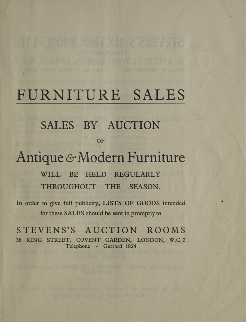 PORNIEPUR BeSALES SALES BY AUCTION OF Antique &amp; Modern Furniture WILL BE HELD REGULARLY THROUGHOUT THE SEASON. In order to give full publicity, LISTS OF GOODS intended for these SALES should be sent in promptly to STEVENS’S AUCTION ROOMS 38 KING STREET, COVENT GARDEN, LONDON, W.C.2 | Telephone - Gerrard 1824