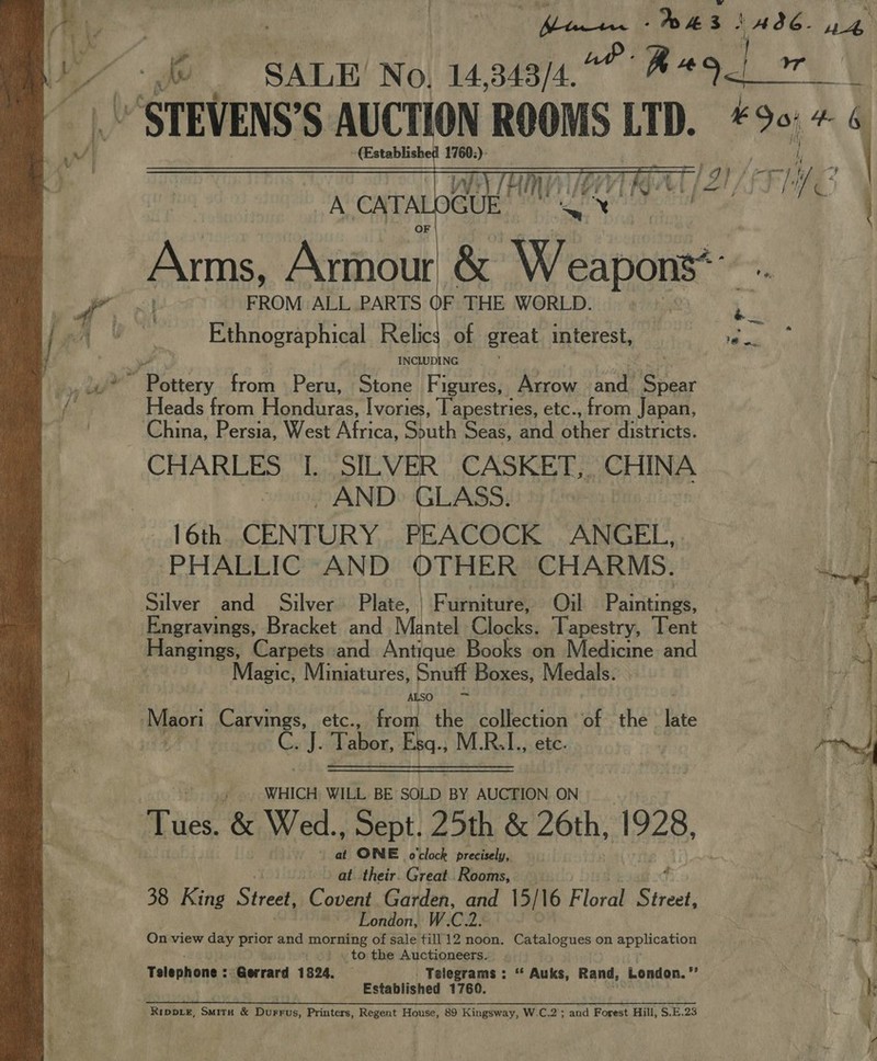 } query: ye 1A86. ae (C SALE No, 14,343/4.°° #*9_” lin “STEVENS’S AUCTION ROOMS Ln. F904 (Established 1760:): _  Ethnographical Relics of great interest, ok fl ) INCLUDING ; | af ae from Peru, Stone Figures, Arrow and. ey Heads from Pou Piras’ Ivories, Tapestries, etc., from Japan, . China, Persia, West yeh South Seas, and BR spo districts. CHARLES [. SILVER CASKET, CHINA i -., AND» GLASS. ie 16th CENTURY PEACOCK ANGEL, PHALLIC AND OTHER CHARMS. Silver and Silver Plate, | Furniture, Oil Paintings, Engravings, Bracket and Mantel Clocks. Tapestry, Tent Hangings, Carpets and Antique Books on Medicine and : Magic, Miniatures, Snuff Boxes, Medals. ALSO ot Mpon Carvings, etc., from the aur | of the late a4 ge: ane. Esq., M.R.I., etc. |  WHICH WILL BE SOLD BY AUCTION ON Tues. &amp; Wed., Sept, 25th &amp; 26th, 1928, é ONE o'clock precisely, at their. Great..Rooms, 38 King Street, ea Garden, and 15/16 Floral ee London, W.C2. On view day prior and is singe of sale till 12 noon. Catalogues on application to the Auctioneers. Telephone : Gerrard 1824. — Telegrams : “ Auks, Rand, London.” die Established 1760. |; Rippie, Smitx &amp; Durrus, Printers, Regent House, 89 Kingsway, W.C.2 ; and Forest Hill, S.E.23 