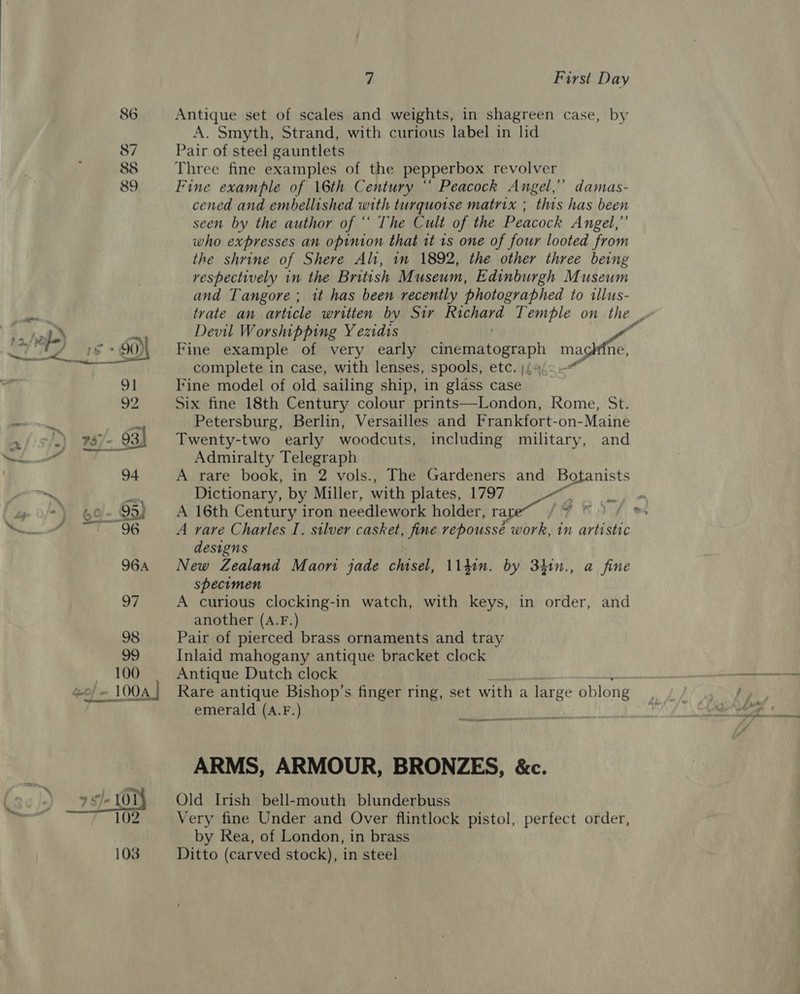 86 87 838 89 wo) — 100A |  7 First Day Antique set of scales and weights, in shagreen case, by A. Smyth, Strand, with curious label in lid Pair of steel gauntlets Three fine examples of the pepperbox revolver Fine example of 16th Century “ Peacock Angel,’ damas- cened and embellished with turquoise matrix ; this has been seen by the author of ‘ The Cult of the Peacock Angel,” who expresses an opinion that tt ts one of four looted from the shrine of Shere Ali, in 1892, the other three being respectively in the British Museum, Edinburgh Museum and Tangore; it has been recently photographed to illus- trate an article written by Sir hha Temple on the | Devil Worshipping Y ezidis Fine example of very early cinematograph mag ne, complete in case, with lenses, spools, etc. | Fine model of old sailing ship, in glass case Six fine 18th Century colour prints—London, Rome, St. Petersburg, Berlin, Versailles and Frankfort-on-Maine Twenty-two early woodcuts, including military, and Admiralty Telegraph A rare book, in 2 vols., The Gardeners and Botanists Dictionary, by Miller, with plates, 1797 &gt; i f A 16th Century iron needlework holder, rape“ by Mea A rare Charles I. silver casket, fine repoussé work, in artistic designs New Zealand Maon jade Casal. lidin. by 34h1n., a fine specimen A curious clocking-in watch, with keys, in order, and another (A.F.) Pair of pierced brass ornaments and tray Inlaid mahogany antique bracket clock Antique Dutch clock Rare antique Bishop’s finger ring, set with a large oblong emerald (A.F.) an nN A I OR ARMS, ARMOUR, BRONZES, &amp;c. Old Irish bell-mouth blunderbuss Very fine Under and Over flintlock pistol, perfect order, by Rea, of London, in brass Ditto (carved stock), in steel