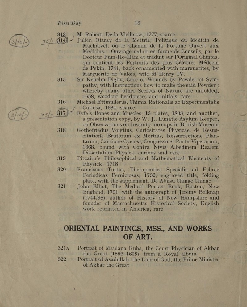 ; 3 M. Robert, De la Vieillesse, 1777, scarce (sic) wy): 314 vy Julien Ottray de la Mettrie, Politique du Medicin de Machiavel, ou le Chemin de la Fortune Ouvert aux Medicins. Ouvrage reduit en forme de Conseils, par le Docteur Fum-Ho-Ham et traduit sur l’Original Chinois, qui contient les Portraits des plus Célébres Médecin de Pekin, 1741, back ornamented with marguerites, BY | Marguerite de Valois, wife of Henry IV. 315 Sir Kenelm Digby, Cure of Wounds by Powder of Sym- pathy, with Instructions how to make the said Powder ; whereby many other Secrets of Nature are unfolded, 1658, woodcut headpieces and initials, rare a Michael Ettmullerus, Chimia Rationalis ac Experimentalis _— Curiosa, 1684, scarce atiel-; 4 slo 617) Fyfe’s Bones and Muscles, 15 plates, 1803, and another, net le a presentation copy, by W. J., Lunatic Asylum Keeper, on Observations on Insanity, no copy in British Museum 318 Gothofriedus Voigtius, Curiositates Physicae, de Resus- — citatione Brutorum ex Mortius, Ressurrectione Plan- tarum, Cantione Cyenea, Congressu et Partu Viperarum, 1668, bound with Contra Nivis Albedinem Realem Dissertation Physica, curious and rare 319 Pitcairn’s Philosophical and Mathematical Elements of Physick, 1718 320 Franciscus Tortus, Therapeutice Specialis ad Febrec Periodicas Perniciosas, 1732, engraved title, folding plate, with the supplement, De Abusu Chinae Chinae 321 John Elhot, The Medical Pocket Book, Boston, New | England, 1791, with the autograph of Jeremy Belknap (1744/98), author of History of New Hampshire and founder of Massachusetts Historical Society, English work reprinted in America, rare ORIENTAL PAINTINGS, MSS., AND WORKS OF ART. 3214 Portrait of Maulana Ruha, the Court Physician of Akbar the Great (1556-1605), from a Royal album 322 Portrait of Asadullah, the Lion of God, the Prime Minister ~ of Akbar the Great