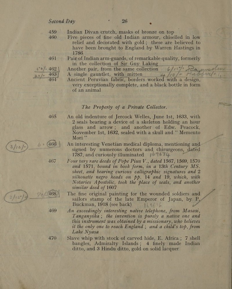 459 460 461 465 467 470 Indian Divan crutch, masks of bronze on top Five pieces of fine old Indian armour, chiselled in low relief and decorated with gold; these are believed to have been brought to England by Warren Hastings in 1786 Pair of Indian arm-guards, of résaticole ae formerly in the collection of Sir Guy Laking _ f + Ancient Peruvian fabric, borders crete mn a design, very exceptionally complete, and a black bottle 1 in form of an animal The Property of a Private Collector. An old indenture of Jercock Welles, June Ist, 1633, with 2 seals bearing a device of a skeleton holding an hour glass and arrow; and another of Edw. Peacock, November Ist, 1632, sealed with a skull and “‘ Memento Mori ”’ An interesting Venetian medical diploma, mentioning and signed by numerous doctors and chirurgeons, dated 1787, and curiously illuminated j;o 7674. Four very rare deeds of Pope Pius V., dated 1567, 1569, 1570 and 1571, bound in book form, in a 13th Century MS. sheet, and bearing curious calligraphic signatures and 2 silhouette negro heads on pp. 14 and 19, which, with Notaries Apostolic, took the place of seals, and another similar deed of 1607 The fine original painting for the wounded soldiers and Buckman, 1918 (see back) PhaA TL é An exceedingly interesting native telephone, from Masasi, Tanganytka ; the invention 1s purely a native one and this instrument was obtained by a missionary, who belveves it the only one to reach England ; and a child’s top, from Lake Nyasa . Slave whip with stock of carved hide, E. Africa; 7 shell bangles, Admiralty Islands; 4 finely made Indian ditto, and 3 Hindu ditto, gold on solid lacquer  
