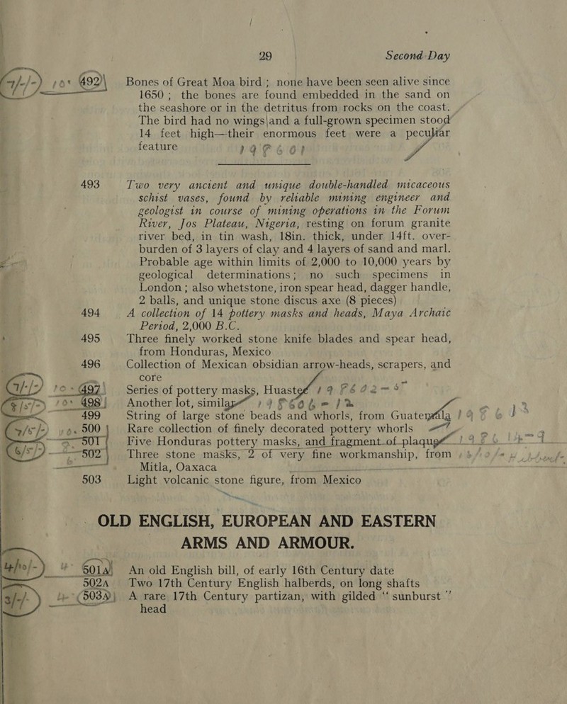   Bones of Great Moa bird ; none have been seen alive since 1650 ; the bones are found embedded in the sand on the seashore or in the detritus from rocks on the coast. The bird had no wings\and a full-grown specimen stood 14 feet high—their enormous feet were a ve feature rae 6 Oo? Two very ancient and unique double-handled mucaceous schist vases, found by reliable mining engineer and geologist 1m course of mining operations in the Forum River, Jos Plateau, Nigeria, resting on forum granite river bed, in tin wash, 18in. thick, under 14ft. over- burden of 3 layers of clay and 4 layers of sand and marl. Probable age within limits of 2,000 to 10,000 years by geological determinations; no such specimens in London ; also whetstone, iron spear head, dagger handle, 2 balls, and unique stone discus axe (8 pieces) A collection of 14 pottery masks and heads, Maya Archatc Period, 2,000 B.C. Three finely worked stone knife blades and spear head, from Honduras, Mexico Collection of Mexican obsidian arrow-heads, scrapers, and core « Series of pottery ee Hes / 4 FEA2Q2~5 Rare collection of finely decorated pottery whorls T'ive Honduras pottery masks, and fragment-of-plaqugé Three stone masks, 2 of very fine workmanship, from Mitla, Oaxaca Light volcanic stone figure, from Mexico “Hie ARMS AND ARMOUR. An old English bill, of early 16th Century date Two 17th Century English halberds, on long shafts A rare 17th Century partizan, with gilded ‘“‘ sunburst ”’ head