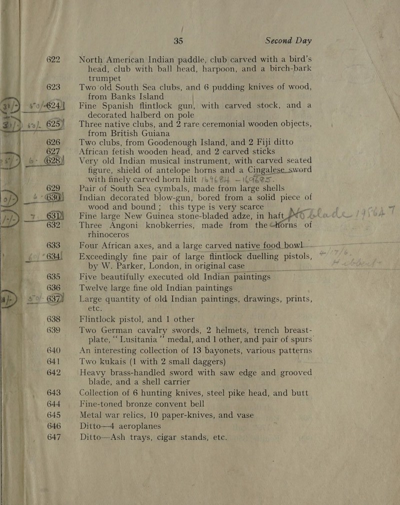  4 626 — 627 2 ) b&gt; 628) — ae Re 629  =, Be: ne    35 Second Day North American Indian paddle, club carved with a bird’s head, club with ball head, harpoon, and a birch-bark trumpet Two ‘old South Sea clubs, and 6 pudding knives of wood, from Banks Island Fine Spanish flintlock gun with carved stock, and a decorated halberd on pole Three native clubs, and 2 rare ceremonial wooden objects, from British Guiana Two clubs, from Goodenough Island, and 2 Fiji ditto African fetish wooden head, and 2 carved sticks Very old Indian musical instrument, with carved seated figure, shield of antelope horns and a Cingalese sword with finely carved horn hilt /69484 —ilaées. Pair of South Sea cymbals, made from large shells Indian decorated blow-gun, bored from a solid piece of wood and bound; this type is very scarce Fine large New Guinea stone-bladed adze, in haft Di . Three Angoni knobkerries, made from the“tforns of rhinoceros Four African axes, and a large carved native food bowl Exceedingly fine pair of large flintlock 4 duelling pistols, by W. Parker, London, in original case Five beautifully executed old Indian paintings Twelve large fine old Indian paintings Large quantity of old Indian paintings, drawings, prints, etc. Flintlock pistol, and 1 other Two German cavalry swords, 2 helmets, trench breast- plate, ““ Lusitania ’’ medal, and 1 other, and pair of spurs An interesting collection of 13 bayonets, various owns Two kukais (1 with 2 small daggers) Heavy brass-handled sword with saw edge and grooved blade, and a shell carrier Collection of 6 hunting knives, steel pike head, and butt Fine-toned bronze convent bell Metal war relics, 10 paper-knives, and vase Ditto—4 aeroplanes Ditto—Ash trays, cigar stands, etc.