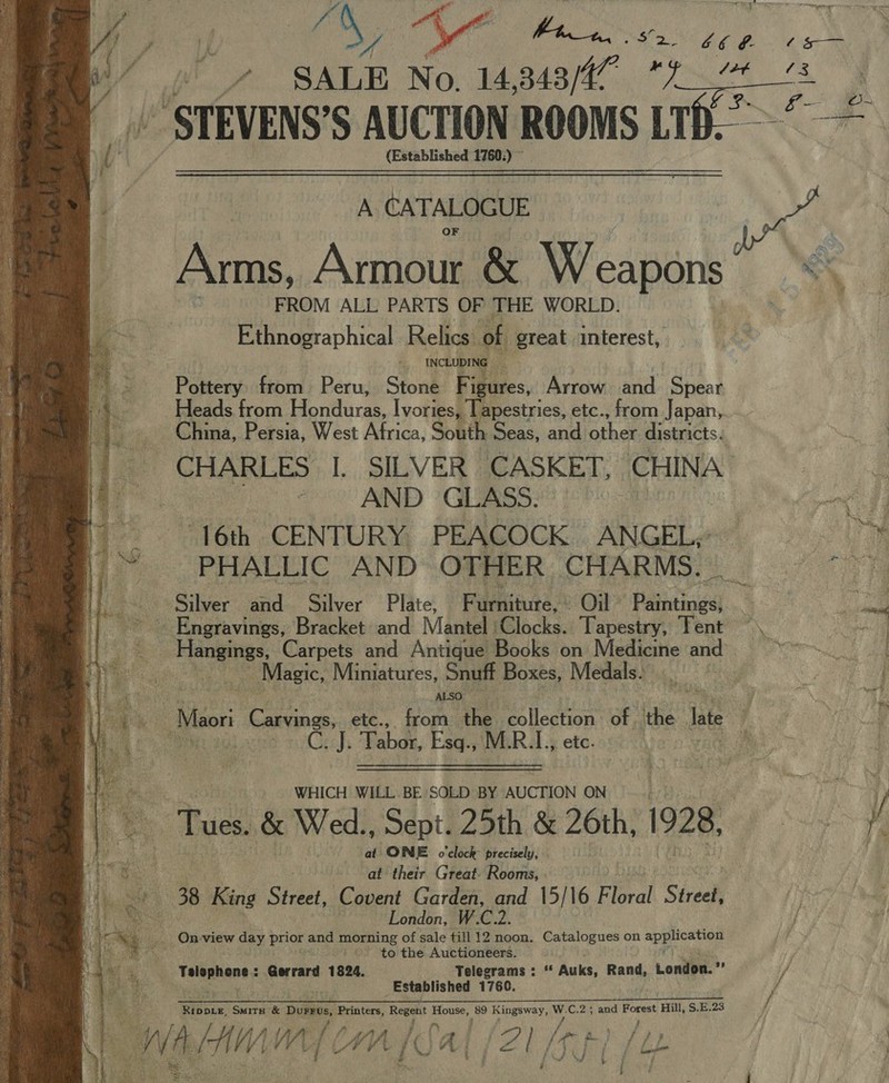 occ Bian Mace OS ae as MeUEVENS'S AUCTION ROOMS LIK. (Established 1760:) ~  A CATALOGUE Arms, Armour &amp; We, eapons’ “*\ | FROM ALL PARTS OF THE WORLD. , : Ethnographical Relics of great interest, - INCLUDING — | Pottery from Peru, Stone Fig igus, Arrows: and Spear Heads from Hovturas Ivories, Tapestries, etc., from Japan, China, Persia, West Africa, South Seas, and ther districts: CHARLES I. SILVER CASKET, CHINA | | AND GLASS. een 16th CENTURY PEACOCK &gt; ANGEL,” Silver and Silver Plate, F Weniture.: Oil © Paaniogs ~~ Engravings, Bracket and Mantel 1Glocks. Tapestry, Tent ~\ ; angings, Carpets and Antique Books on Medicine and tas | Magic, Miniatures, Snuff Boxes, Medals: ot  ALSO. iow i jak: Maori Carvings, etc., from fs collection of . ithe late j fT Bea C. J. Tabor, Esq., M. ob etc. i WHICH WILL. BE SOLD BY AUCTION ON cS, Tues. &amp; Wed., Sept. 25th &amp; 26th, 1928, Fe oe at ONE’ o'clock: precisely, . hie at their Great: Rooms, . s Ag ae 38 King Sicee? Covent Garden, and 15/16 Floral Sia 4 ae. ste London, W.C.2. ae _ On-view day prior and morning of sale till 12 noon. Catalogues on ape ey ‘ay ie tig to the Auctioneers.  ee ae Felmnants Gerrard 1824. Telegrams : “ Auks, Rang. Loniipa.”’ j ee fees Established 1760. jf Rinnix. Sune &amp; nae Printers, Regent maga 5 Hingeway, y C.2 ; and sii Hill, $.E.23 ie : mig ie ‘CHA Al fZi [ge | (ye }}