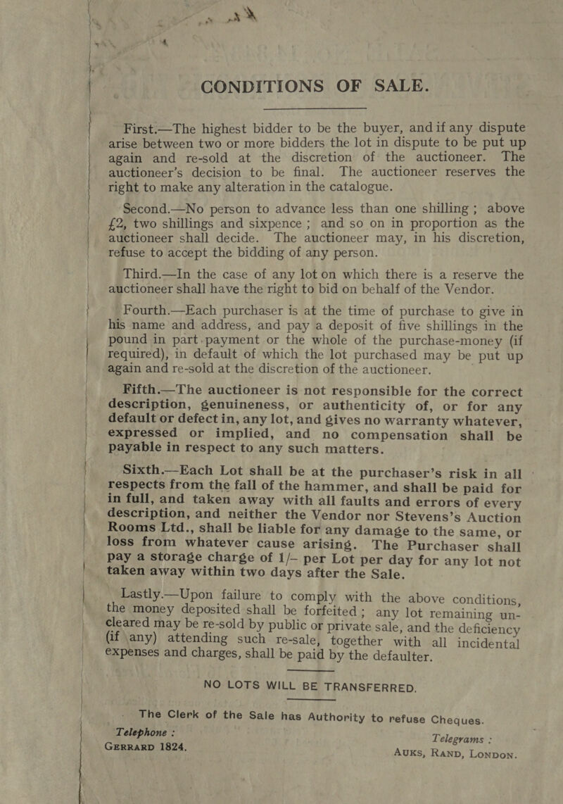 CA Rt 4 ‘ a a” x CONDITIONS OF SALE. First.—The highest bidder to be the buyer, andif any dispute arise between two or more bidders the lot in dispute to be put up again and re-sold at the discretion of the auctioneer. The auctioneer’s decision to be final. The auctioneer reserves the right to make any alteration in the catalogue. Second.—No person to advance less than one shilling ; above £2, two shillings and sixpence ; and so on in proportion as the auctioneer shall decide. The auctioneer may, in his discretion, refuse to accept the bidding of any person. Third.—In the case of any lot on which there is a reserve the auctioneer shall have the right to bid on behalf of the Vendor. Fourth.—Each purchaser is at the time of purchase to give in his name and address, and pay a deposit of five shillings in the pound in part.payment or the whole of the purchase-money (if required), in default of which the lot purchased may be put up again and re-sold at the discretion of the auctioneer. Fifth.—The auctioneer is not responsible for the correct description, genuineness, or authenticity of, or for any default or defect in, any lot, and gives no warranty whatever, expressed or implied, and no compensation shall be payable in respect to any such matters. Sixth.—Each Lot shall be at the purchaser’s risk in all - respects from the fall of the hammer, and shall be paid for in full, and taken away with all faults and errors of every description, and neither the Vendor nor Stevens’s Auction Rooms Ltd., shall be liable for any damage to the same, or loss from whatever cause arising. The Purchaser shall pay a storage charge of 1/— per Lot per day for any lot not taken away within two days after the Sale. Lastly.—Upon failure to comply with the above conditions, the money deposited shall be forfeited : any lot remaining un- cleared may be re-sold by public or private sale, and the deficiency (if any) attending such re-sale, together with all incidental expenses and charges, shall be paid by the defaulter.  NO LOTS WILL BE TRANSFERRED. The Clerk of the Sale has Authority to refuse Cheques. Telephone : Telegrams : GERRARD 1824. Auks, Ranp, Lonpon.