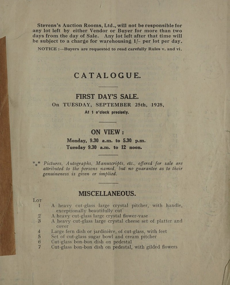  Stevens’s Auction Rooms, Ltd., will not be responsible for any lot left by either Vendor or Buyer for more than two days from the day of Sale. Any lot left after that time will be subject to a charge for warehousing 1/- per lot per day. NOTICE :—Buyers are requested to read carefully Rules v. and vi. CATALOGUE. FIRST DAY’S SALE. On TUESDAY, SEPTEMBER 25th, 1928,  ON VIEW : Monday, 9.30 a.m. to 5.30 p.m. Tuesday 9.30 a.m. to 12 noon. *.* Pictures, Autographs, Manuscripts, etc., offered for sale are attributed to the persons named, but no guarantee as to thetr genuineness. 1s given or tmplied. MISCELLANEOUS. 1 A heavy cut-glass large crystal pitcher, with handle, exceptionally beautifully cut 2 A heavy cut-glass large crystal flower-vase 3 A heavy cut-glass large crystal cheese set of platter and cover + Large fern dish or jardiniére, of cut-glass, with feet 5 Set of cut-glass sugar bowl and cream pitcher 6 Cut-glass bon-bon dish on pedestal 7 Cut-glass bon-bon dish on pedestal, with gilded flowers 